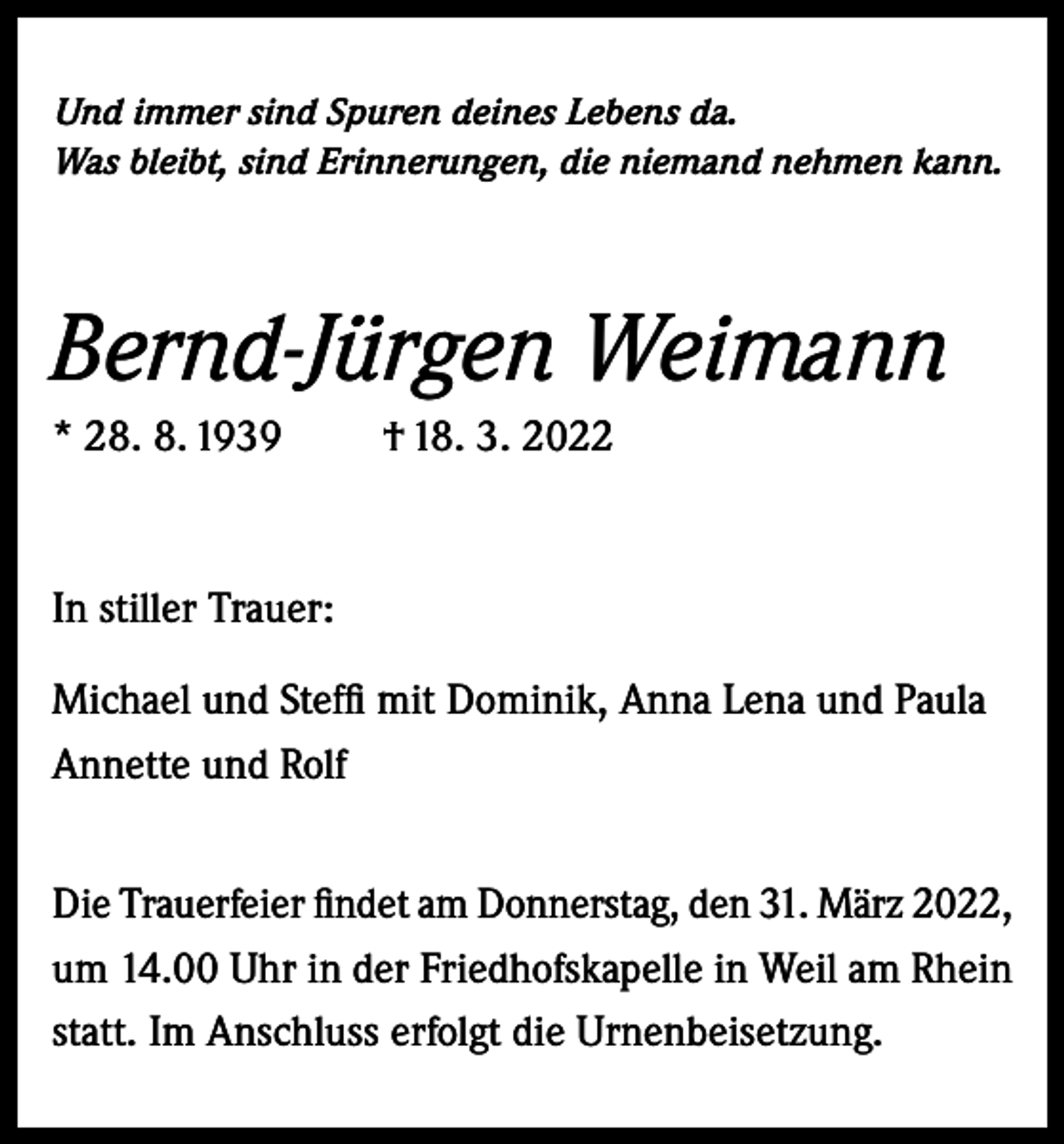 <p>Und immer sind Spuren deines Lebens da.<br />Was bleibt, sind Erinnerungen, die niemand nehmen kann.</p><p>Bernd-Jürgen Weimann<br />* 28. 8. 1939</p><p>† 18. 3. 2022</p><p>In stiller Trauer:<br />Michael und Steffi mit Dominik, Anna Lena und Paula<br />Annette und Rolf<br />Die Trauerfeier findet am Donnerstag, den 31. März 2022,<br />um 14.00 Uhr in der Friedhofskapelle in Weil am Rhein<br />statt. Im Anschluss erfolgt die Urnenbeisetzung.</p>