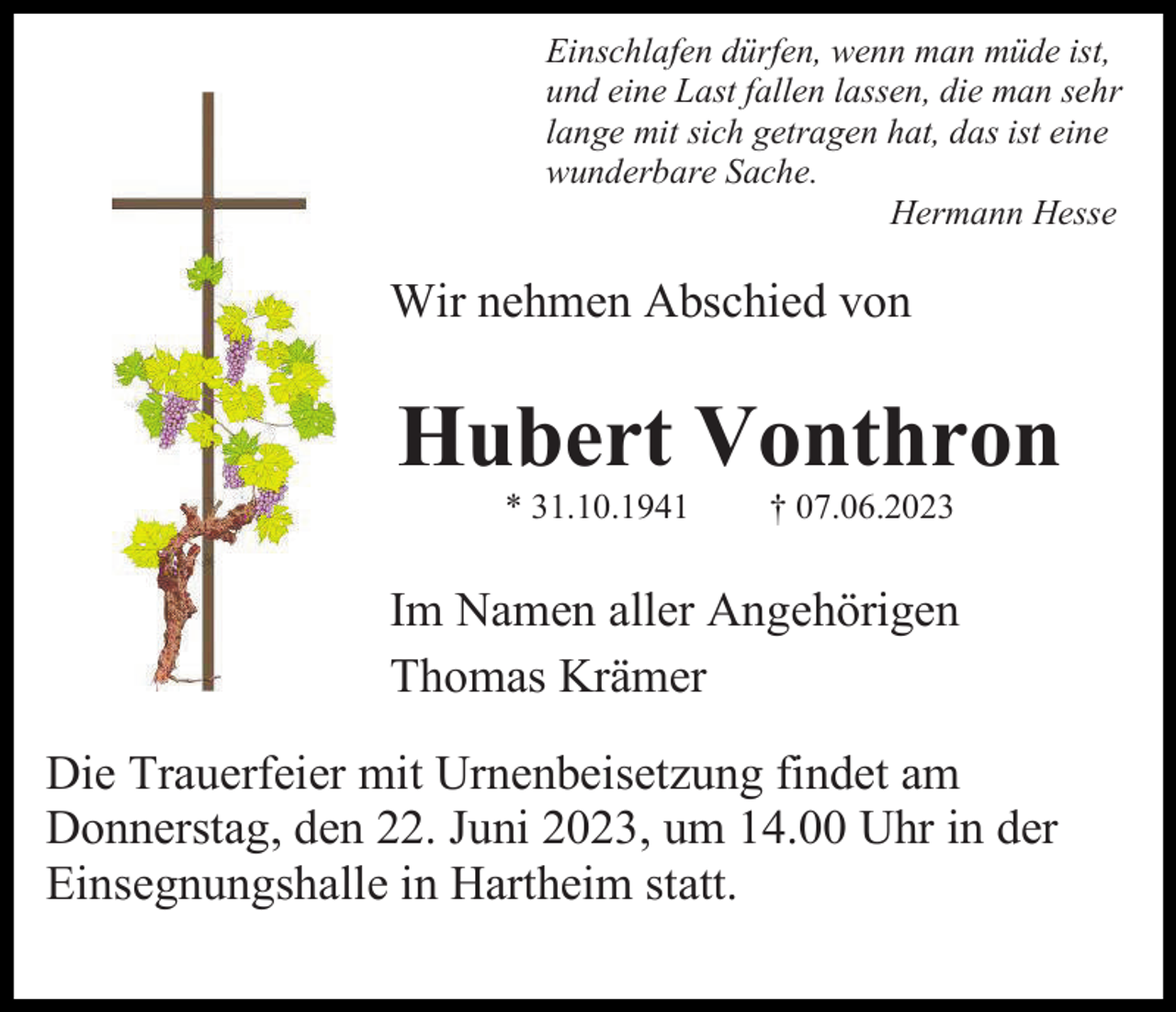 <p>Einschlafen dürfen, wenn man müde ist,<br />und eine Last fallen lassen, die man sehr<br />lange mit sich getragen hat, das ist eine<br />wunderbare Sache.<br />Hermann Hesse</p><p>Wir nehmen Abschied von</p><p>Hubert Vonthron<br />* 31.10.1941</p><p>† 07.06.2023</p><p>Im Namen aller Angehörigen<br />Thomas Krämer<br />Die Trauerfeier mit Urnenbeisetzung findet am<br />Donnerstag, den 22. Juni 2023, um 14.00 Uhr in der<br />Einsegnungshalle in Hartheim statt.</p>