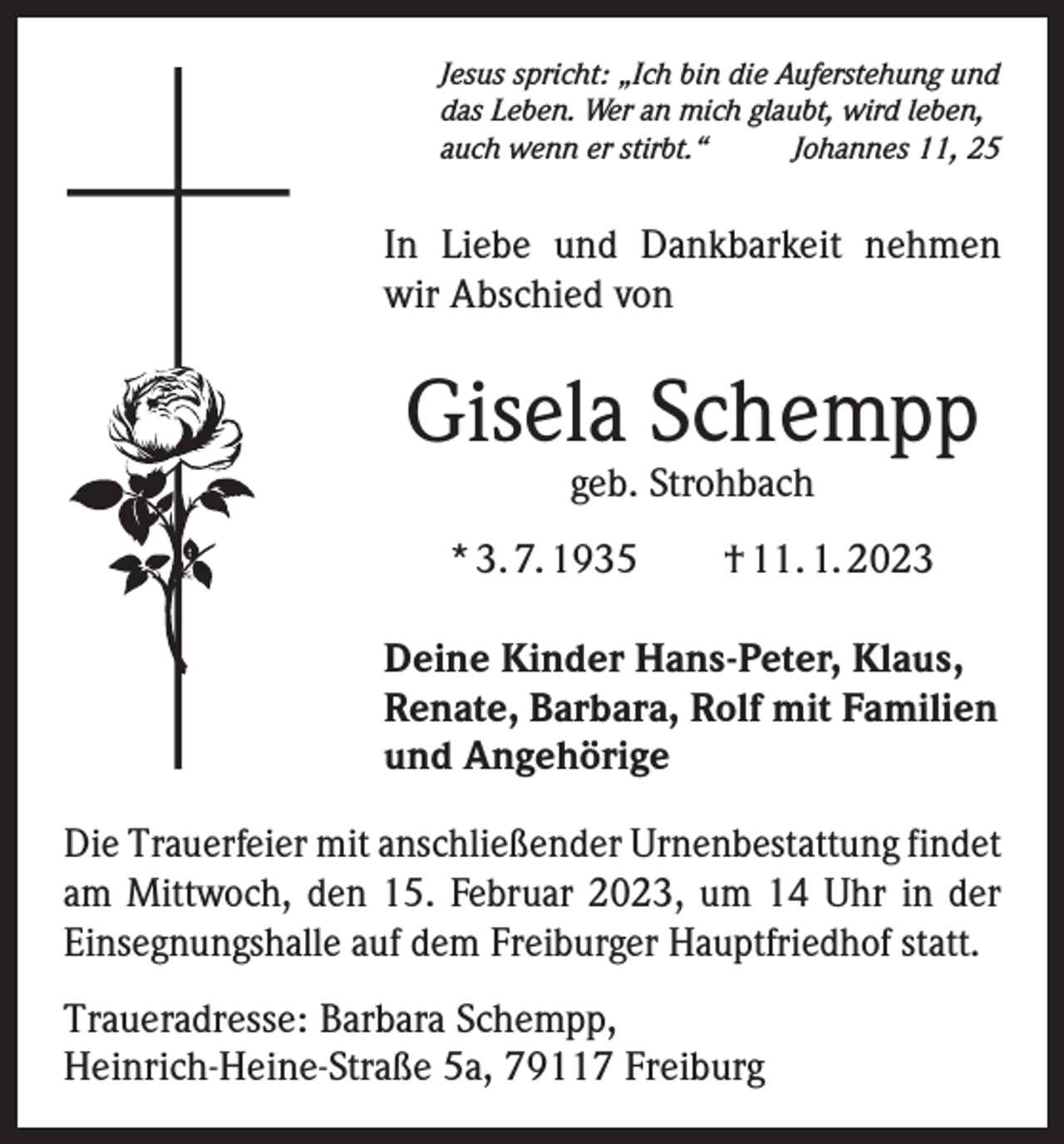 <p>Jesus spricht: „Ich bin die Auferstehung und<br />das Leben. Wer an mich glaubt, wird leben,<br />auch wenn er stirbt.“<br />Johannes 11, 25</p><p>In Liebe und Dankbarkeit nehmen<br />wir Abschied von</p><p>Gisela Schempp<br />geb. Strohbach</p><p>* 3. 7. 1935 † 11. 1. 2023<br />Deine Kinder Hans-Peter, Klaus,<br />Renate, Barbara, Rolf mit Familien<br />und Angehörige<br />Die Trauerfeier mit anschließender Urnenbestattung findet<br />am Mittwoch, den 15. Februar 2023, um 14 Uhr in der<br />Einsegnungs­halle auf dem Freiburger Hauptfriedhof statt.<br />Traueradresse: Barbara Schempp,<br />Heinrich-Heine-Straße 5a, 79117 Freiburg</p>