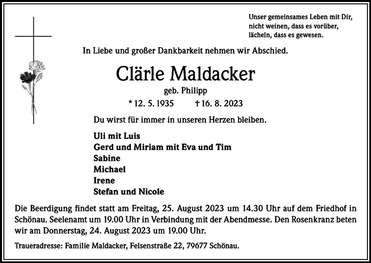 <p>Unser gemeinsames Leben mit Dir,<br />nicht weinen, dass es vorüber,<br />lächeln, dass es gewesen.</p><p>In Liebe und großer Dankbarkeit nehmen wir Abschied.</p><p>Clärle Maldacker<br />geb. Philipp<br />* 12. 5. 1935<br />† 16. 8. 2023</p><p>Du wirst für immer in unseren Herzen bleiben.<br />Uli mit Luis<br />Gerd und Miriam mit Eva und Tim<br />Sabine<br />Michael<br />Irene<br />Stefan und Nicole<br />Die Beerdigung findet statt am Freitag, 25. August 2023 um 14.30 Uhr auf dem Friedhof in<br />Schönau. Seelenamt um 19.00 Uhr in Verbindung mit der Abendmesse. Den Rosenkranz beten<br />wir am Donnerstag, 24. August 2023 um 19.00 Uhr.<br />Traueradresse: Familie Maldacker, Felsenstraße 22, 79677 Schönau.</p>