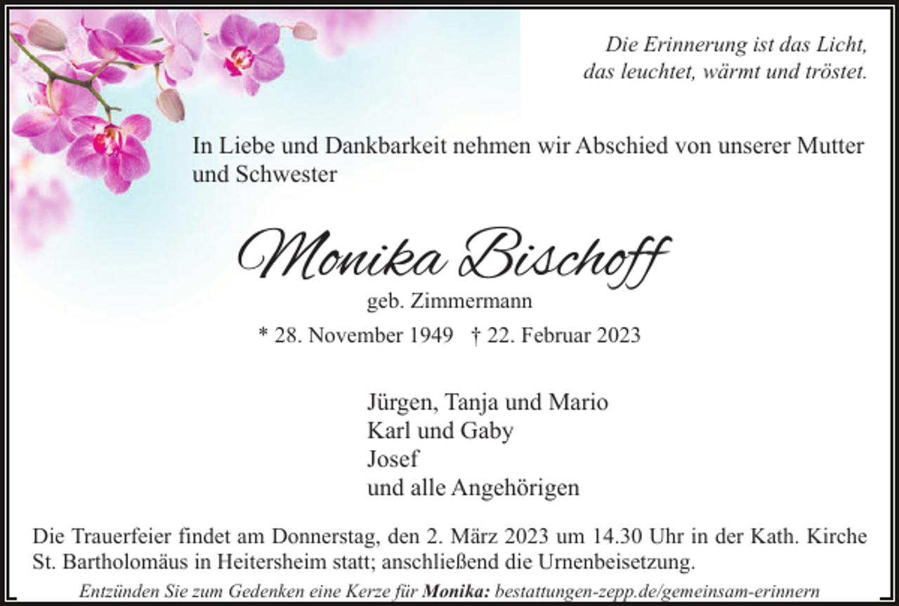 <p>Die Erinnerung ist das Licht,<br />das leuchtet, wärmt und tröstet.</p><p>In Liebe und Dankbarkeit nehmen wir Abschied von unserer Mutter<br />und Schwester</p><p>Monika Bischoff<br />geb. Zimmermann</p><p>* 28. November 1949 † 22. Februar 2023</p><p>Jürgen, Tanja und Mario<br />Karl und Gaby<br />Josef<br />und alle Angehörigen<br />Die Trauerfeier findet am Donnerstag, den 2. März 2023 um 14.30 Uhr in der Kath. Kirche<br />St. Bartholomäus in Heitersheim statt; anschließend die Urnenbeisetzung.<br />Entzünden Sie zum Gedenken eine Kerze für Monika: bestattungen-zepp.de/gemeinsam-erinnern</p>
