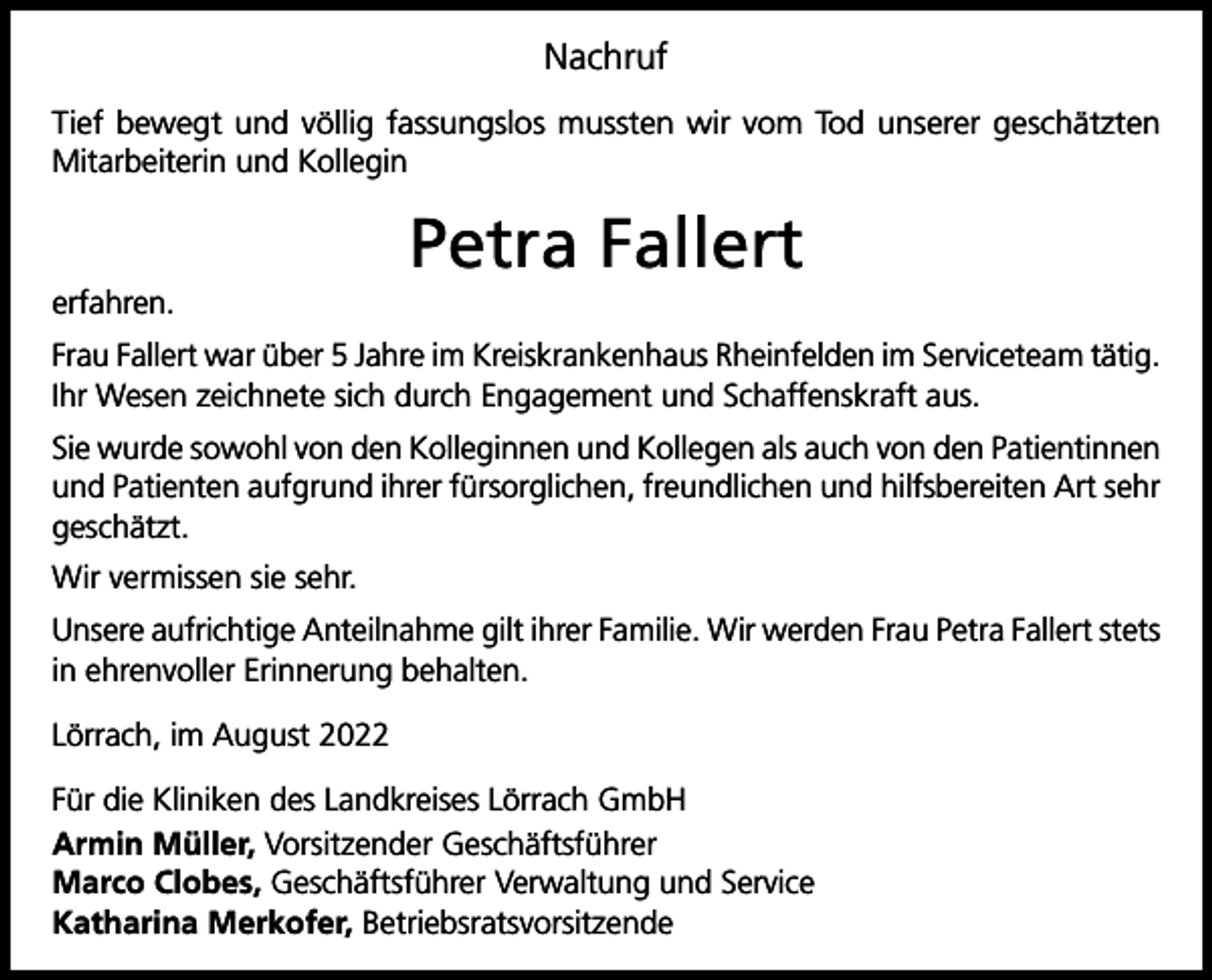 <p>Nachruf<br />Tief bewegt und völlig fassungslos mussten wir vom Tod unserer geschätzten<br />Mitarbeiterin und Kollegin</p><p>Petra Fallert<br />erfahren.<br />Frau Fallert war über 5 Jahre im Kreiskrankenhaus Rheinfelden im Serviceteam tätig.<br />Ihr Wesen zeichnete sich durch Engagement und Schaffenskraft aus.<br />Sie wurde sowohl von den Kolleginnen und Kollegen als auch von den Patientinnen<br />und Patienten aufgrund ihrer fürsorglichen, freundlichen und hilfsbereiten Art sehr<br />geschätzt.<br />Wir vermissen sie sehr.<br />Unsere aufrichtige Anteilnahme gilt ihrer Familie. Wir werden Frau Petra Fallert stets<br />in ehrenvoller Erinnerung behalten.<br />Lörrach, im August 2022<br />Für die Kliniken des Landkreises Lörrach GmbH<br />Armin Müller, Vorsitzender Geschäftsführer<br />Marco Clobes, Geschäftsführer Verwaltung und Service<br />Katharina Merkofer, Betriebsratsvorsitzende</p>