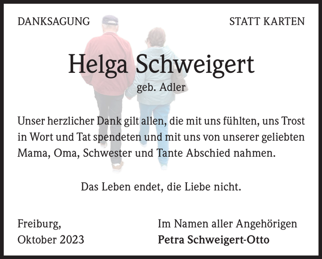<p>DANKSAGUNG</p><p>STATT KARTEN</p><p>Helga Schweigert<br />geb. Adler<br />Unser herzlicher Dank gilt allen, die mit uns fühlten, uns Trost<br />in Wort und Tat spendeten und mit uns von unserer geliebten<br />Mama, Oma, Schwester und Tante Abschied nahmen.<br />Das Leben endet, die Liebe nicht.<br />Freiburg,<br />Oktober 2023</p><p>Im Namen aller Angehörigen<br />Petra Schweigert-Otto</p>