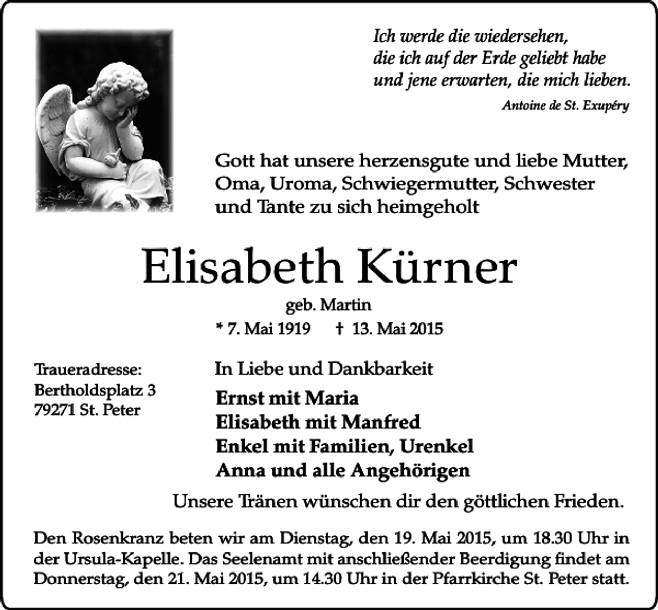 <p>Ich werde die wiedersehen,<br />die ich auf der Erde geliebt habe<br />und jene erwarten, die mich lieben.<br />Antoine de St. Exupéry</p><p>Gott hat unsere herzensgute und liebe Mutter,<br />Oma, Uroma, Schwiegermutter, Schwester<br />und Tante zu sich heimgeholt</p><p>Elisabeth Kürner<br />geb. Martin<br />* 7. Mai 1919<br />† 13. Mai 2015</p><p>Traueradresse:<br />Bertholdsplatz 3<br />79271 St. Peter</p><p>In Liebe und Dankbarkeit</p><p>Ernst mit Maria<br />Elisabeth mit Manfred<br />Enkel mit Familien, Urenkel<br />Anna und alle Angehörigen<br />Unsere Tränen wünschen dir den göttlichen Frieden.</p><p>Den Rosenkranz beten wir am Dienstag, den 19. Mai 2015, um 18.30 Uhr in<br />der Ursula-Kapelle. Das Seelenamt mit anschließender Beerdigung findet am<br />Donnerstag, den 21. Mai 2015, um 14.30 Uhr in der Pfarrkirche St. Peter statt.</p>