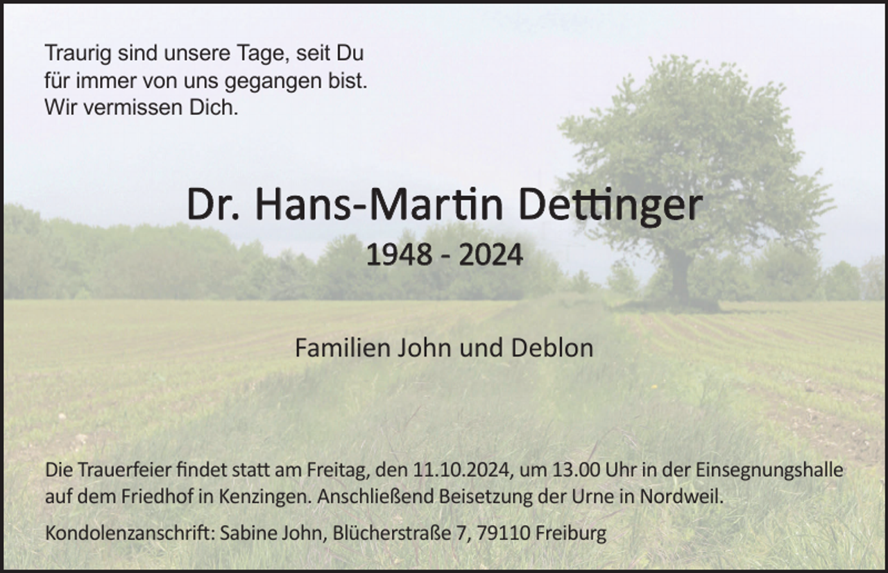 <p>Traurig sind unsere Tage, seit Du<br />für immer von uns gegangen bist.<br />Wir vermissen Dich.</p><p>Dr. Hans-Martin Dettinger<br />1948 - 2024<br />Familien John und Deblon</p><p>Die Trauerfeier findet statt am Freitag, den 11.10.2024, um 13.00 Uhr in der Einsegnungshalle<br />auf dem Friedhof in Kenzingen. Anschließend Beisetzung der Urne in Nordweil.<br />Kondolenzanschrift: Sabine John, Blücherstraße 7, 79110 Freiburg</p>