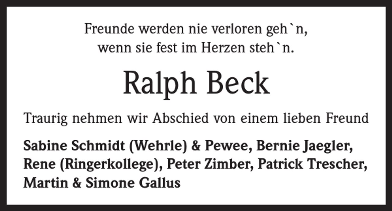 <p>Freunde werden nie verloren geh`n,<br />wenn sie fest im Herzen steh`n.</p><p>Ralph Beck<br />Traurig nehmen wir Abschied von einem lieben Freund<br />Sabine Schmidt (Wehrle) &amp; Pewee, Bernie Jaegler,<br />Rene (Ringerkollege), Peter Zimber, Patrick Trescher,<br />Martin &amp; Simone Gallus</p>