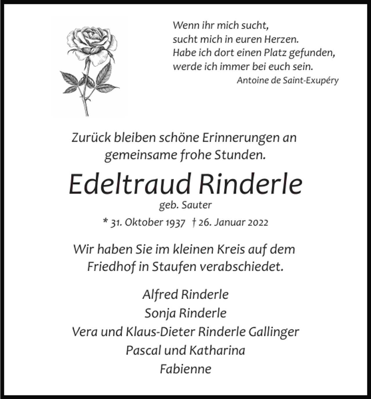 <p>Wenn ihr mich sucht,<br />sucht mich in euren Herzen.<br />Habe ich dort einen Platz gefunden,<br />werde ich immer bei euch sein.<br />Antoine de Saint­Exupéry</p><p>Zurück bleiben schöne Erinnerungen an<br />gemeinsame frohe Stunden.</p><p>Edeltraud Rinderle<br />geb. Sauter</p><p>* 31. Oktober 1937 † 26. Januar 2022</p><p>Wir haben Sie im kleinen Kreis auf dem<br />Friedhof in Staufen verabschiedet.<br />Alfred Rinderle<br />Sonja Rinderle<br />Vera und Klaus­Dieter Rinderle Gallinger<br />Pascal und Katharina<br />Fabienne</p>