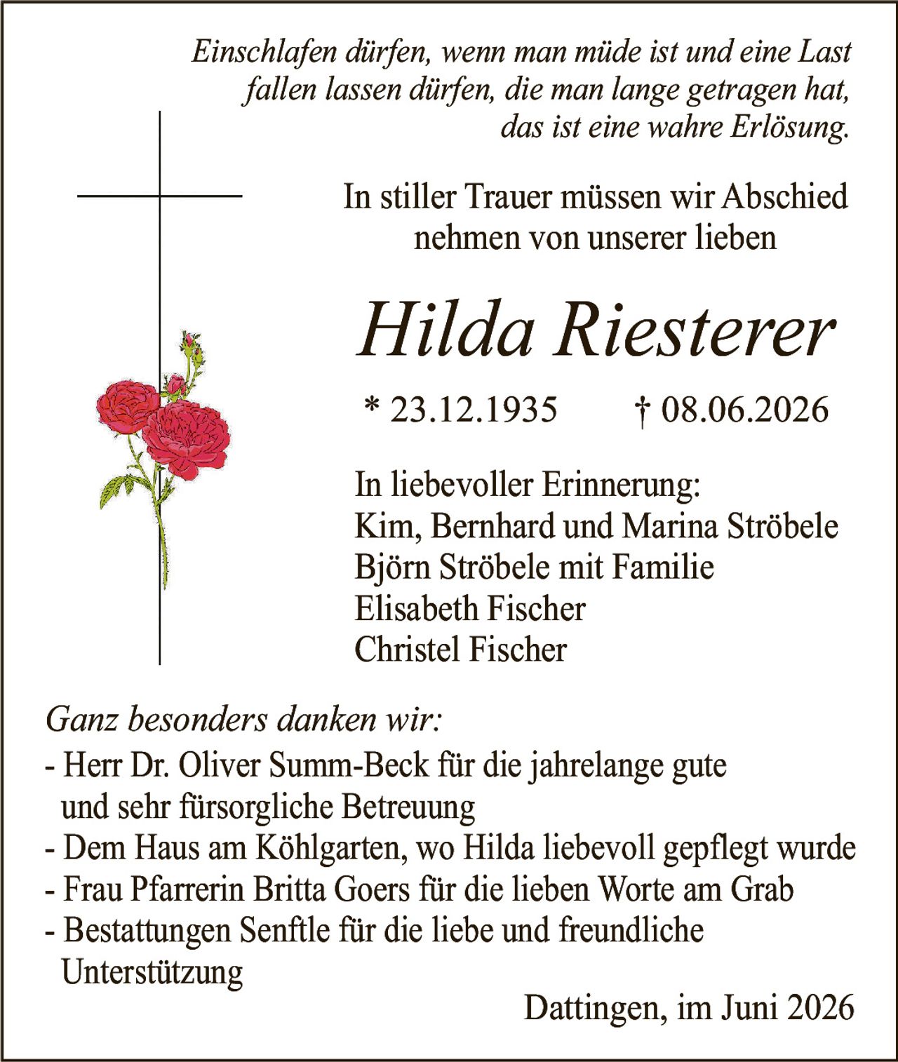 <p><i>Einschlafen dürfen, wenn man müde ist und eine Last fallen lassen dürfen, die man lange getragen hat, das ist eine wahre Erlösung.</i></p><p>In stiller Trauer müssen wir Abschied nehmen von unserer lieben</p><p><strong>Hilda Riesterer</strong></p><p>* 23.12.1935 † 08.06.2026</p><p>In liebevoller Erinnerung:</p><p>Kim, Bernhard und Marina Ströbele<br/>Björn Ströbele mit Familie<br/>Elisabeth Fischer<br/>Christel Fischer</p><p><i>Ganz besonders danken wir:</i></p><p>- Herr Dr. Oliver Summ-Beck für die jahrelange gute und sehr fürsorgliche Betreuung</p><p>- Dem Haus am Köhlgarten, wo Hilda liebevoll gepflegt wurde</p><p>- Frau Pfarrerin Britta Goers für die lieben Worte am Grab</p><p>- Bestattungen Senftle für die liebe und freundliche Unterstützung</p><p>Dattingen, im Juni 2026</p>