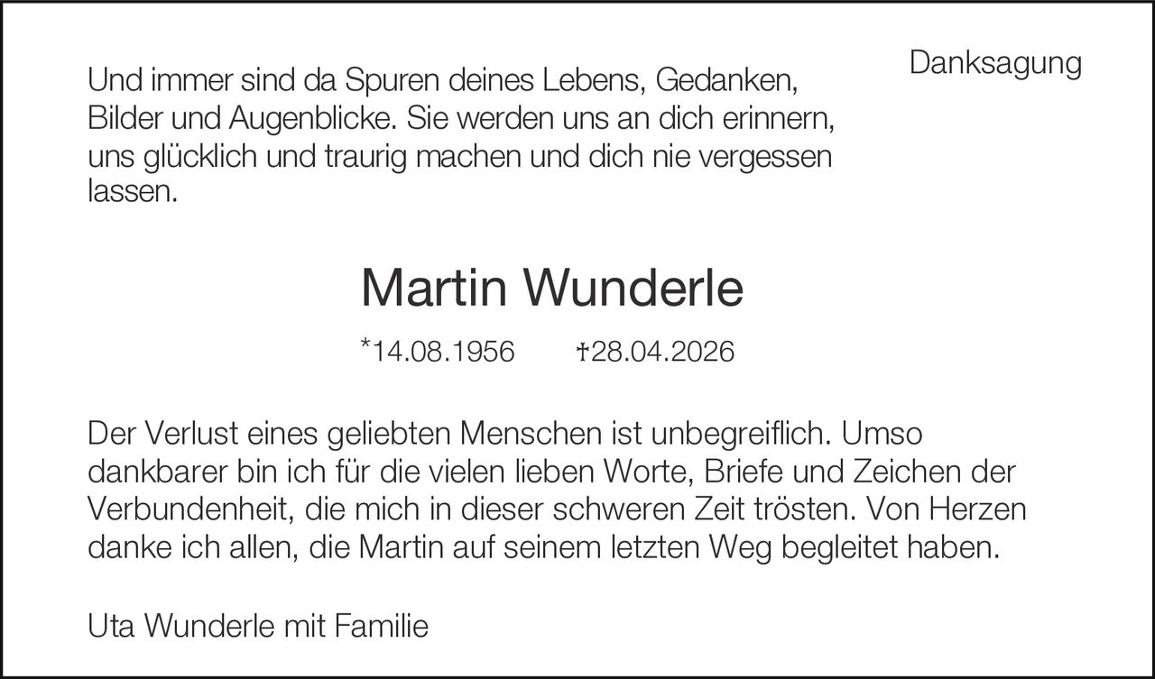 <p><strong>Danksagung</strong></p><p>Und immer sind da Spuren deines Lebens, Gedanken, Bilder und Augenblicke. Sie werden uns an dich erinnern, uns glücklich und traurig machen und dich nie vergessen lassen.</p><p><strong>Martin Wunderle</strong><br/>*14.08.1956     †28.04.2026</p><p>Der Verlust eines geliebten Menschen ist unbegreiflich. Umso dankbarer bin ich für die vielen lieben Worte, Briefe und Zeichen der Verbundenheit, die mich in dieser schweren Zeit trösten. Von Herzen danke ich allen, die Martin auf seinem letzten Weg begleitet haben.</p><p>Uta Wunderle mit Familie</p>