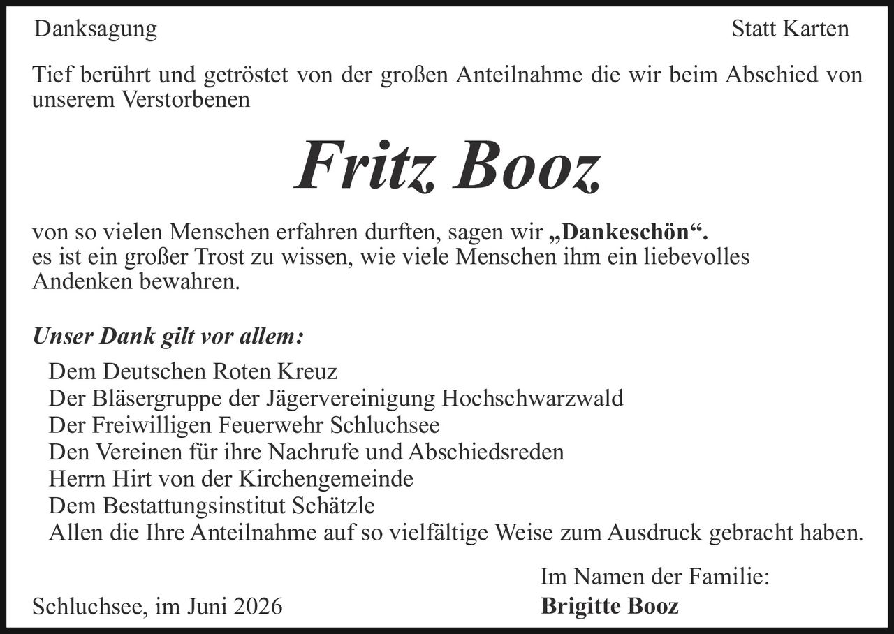<p><strong>Danksagung Statt Karten</strong></p>

<p>Tief berührt und getröstet von der großen Anteilnahme die wir beim Abschied von unserem Verstorbenen</p>

<p><strong>Fritz Booz</strong></p>

<p>von so vielen Menschen erfahren durften, sagen wir „<strong>Dankeschön</strong>".</p>

<p>es ist ein großer Trost zu wissen, wie viele Menschen ihm ein liebevolles Andenken bewahren.</p>

<p><i>Unser Dank gilt vor allem:</i></p>

<p>Dem Deutschen Roten Kreuz<br/>
Der Bläsergruppe der Jägervereinigung Hochschwarzwald<br/>
Der Freiwilligen Feuerwehr Schluchsee<br/>
Den Vereinen für ihre Nachrufe und Abschiedsreden<br/>
Herrn Hirt von der Kirchengemeinde<br/>
Dem Bestattungsinstitut Schätzle<br/>
Allen die Ihre Anteilnahme auf so vielfältige Weise zum Ausdruck gebracht haben.</p>

<p>Schluchsee, im Juni 2026</p>

<p>Im Namen der Familie:<br/>
<strong>Brigitte Booz</strong></p>