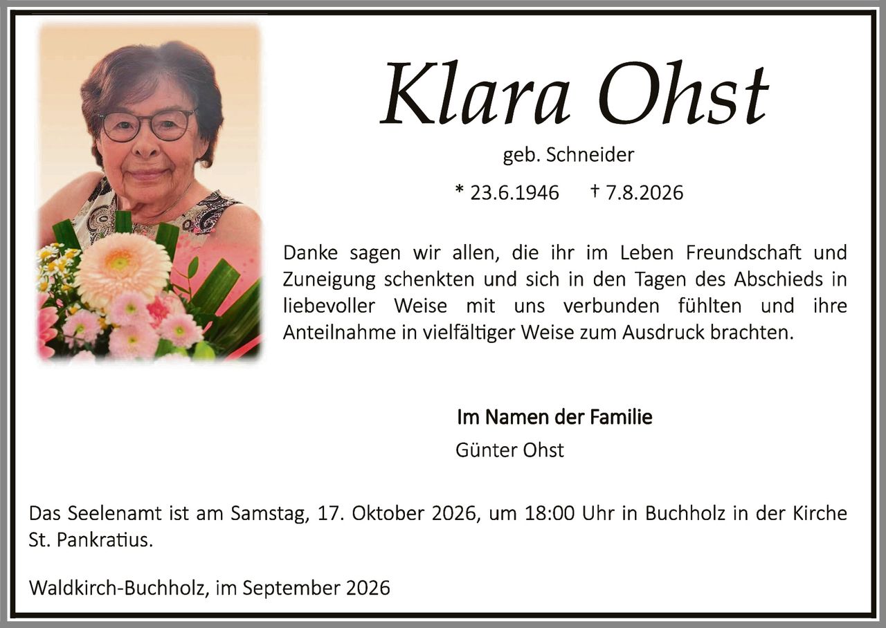 <p><strong>Klara Ohst</strong><br>geb. Schneider<br>* 23.6.1946     † 7.8.2026</p><p>Danke sagen wir allen, die ihr im Leben Freundschaft und Zuneigung schenkten und sich in den Tagen des Abschieds in liebevoller Weise mit uns verbunden fühlten und ihre Anteilnahme in vielfältiger Weise zum Ausdruck brachten.</p><p><strong>Im Namen der Familie</strong><br>Günter Ohst</p><p>Das Seelenam ist am Samstag, 17. Oktober 2026, um 18:00 Uhr in Buchholz in der Kirche St. Pankratius.</p><p>Waldkirch-Buchholz, im September 2026</p>