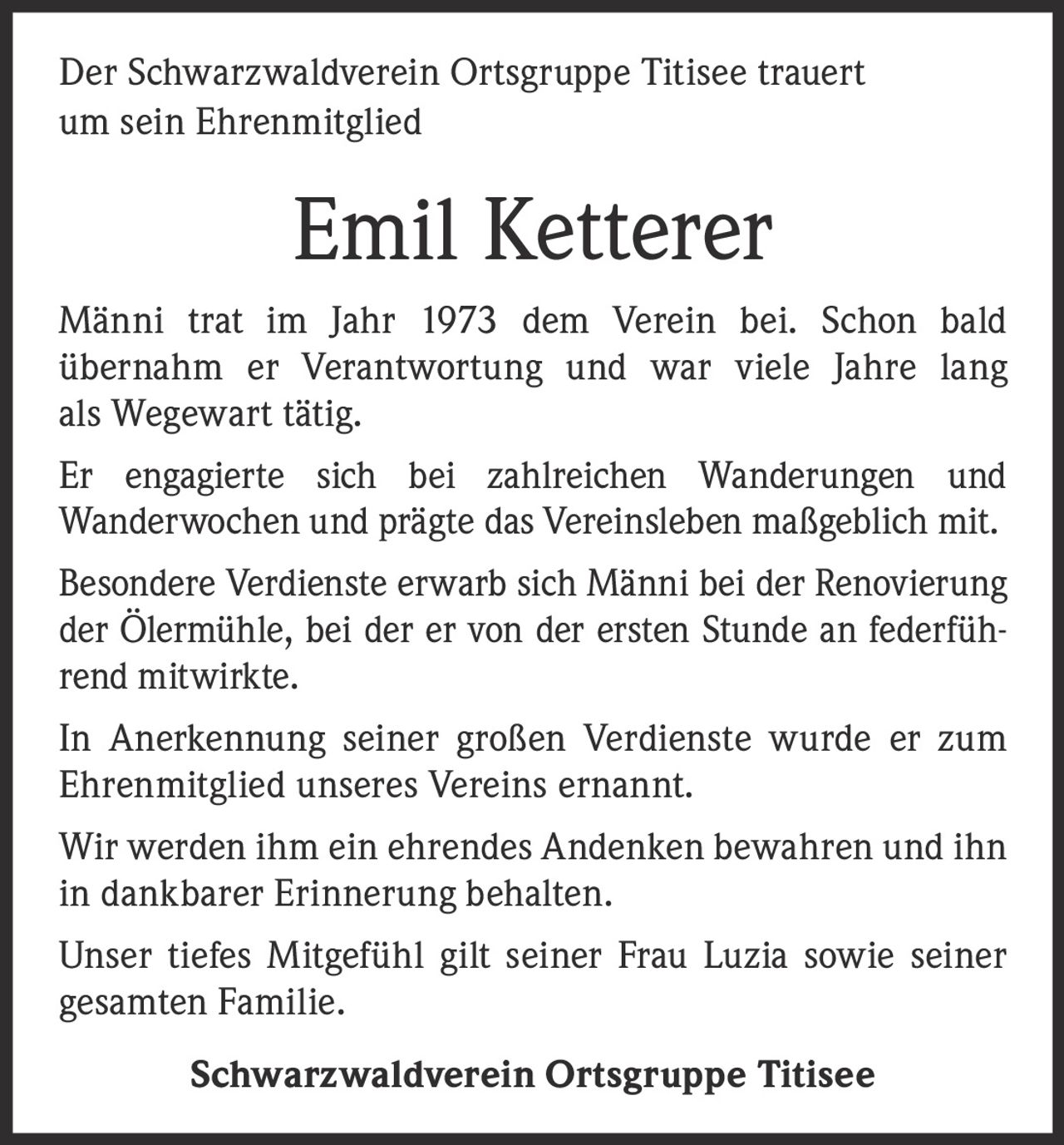 <p>Der Schwarzwaldverein Ortsgruppe Titisee trauert um sein Ehrenmitglied</p>

<p>Männi trat im Jahr 1973 dem Verein bei. Schon bald übernahm er Verantwortung und war viele Jahre lang als Wegewart tätig.</p>

<p>Er engagierte sich bei zahlreichen Wanderungen und Wanderwochen und prägte das Vereinsleben maßgeblich mit.</p>

<p>Besondere Verdienste erwarb sich Männi bei der Renovierung der Ölermühle, bei der er von der ersten Stunde an federführend mitwirkte.</p>

<p>In Anerkennung seiner großen Verdienste wurde er zum Ehrenmitglied unseres Vereins ernannt.</p>

<p>Wir werden ihm ein ehrendes Andenken bewahren und ihn in dankbarer Erinnerung behalten.</p>

<p>Unser tiefes Mitgefühl gilt seiner Frau Luzia sowie seiner gesamten Familie.</p>

<p>Schwarzwaldverein Ortsgruppe Titisee</p>