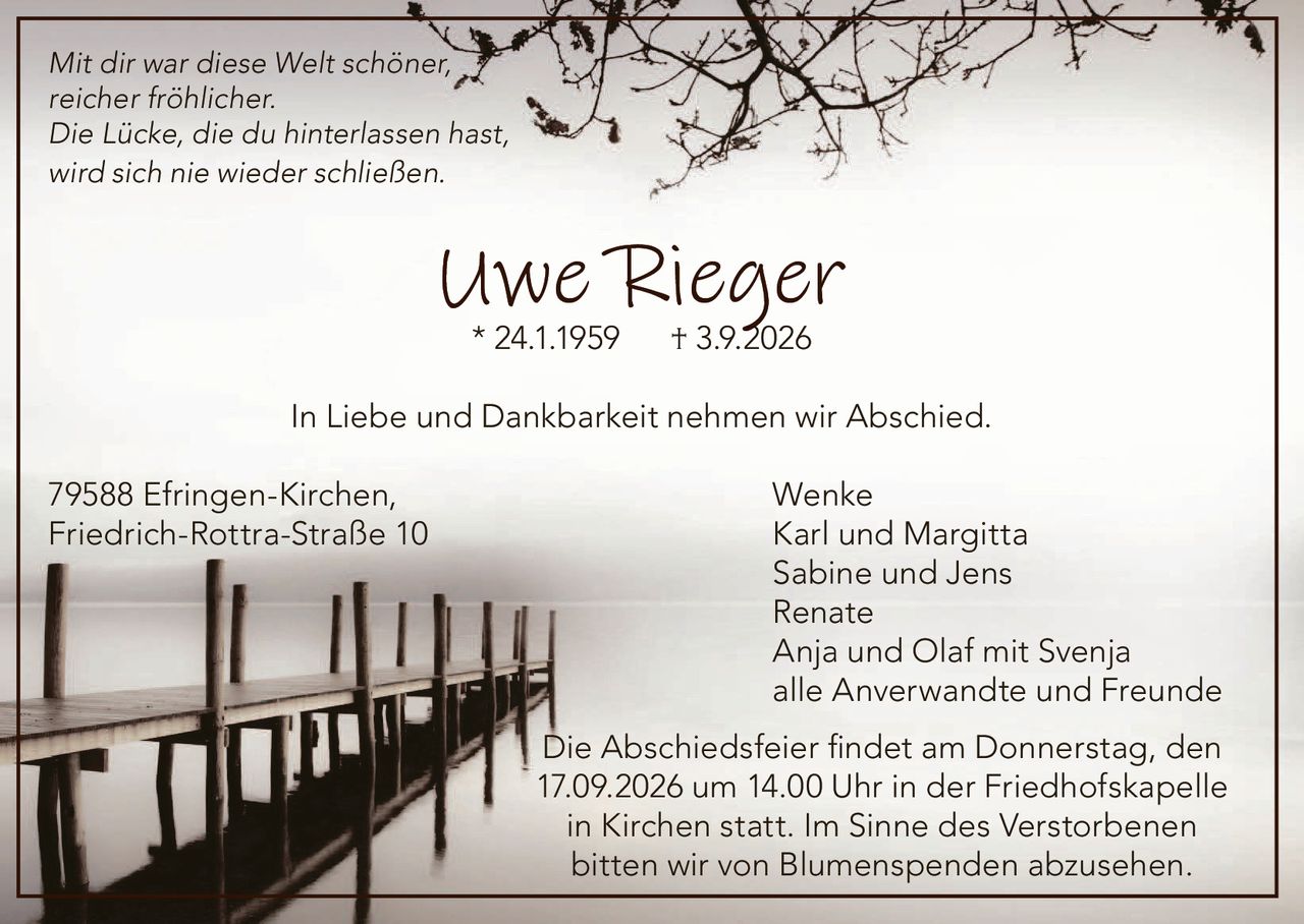<p><i>Mit dir war diese Welt schöner,<br/>reicher fröhlicher.<br/>Die Lücke, die du hinterlassen hast,<br/>wird sich nie wieder schließen</i></p><p><strong>Uwe Rieger</strong><br/>* 24.1.1959 † 3.9.2026</p><p>In Liebe und Dankbarkeit nehmen wir Abschied.</p><p>79588 Efringen-Kirchen, Wenke<br/>Friedrich-Rottra-Straße 10 Karl und Margitta<br/>Sabine und Jens<br/>Renate<br/>Anja und Olaf mit Svenja<br/>alle Anverwandte und Freunde</p><p>Die Abschiedsfeier findet am Donnerstag, den 17.09.2026 um 14.00 Uhr in der Friedhofskapelle in Kirchen statt. Im Sinne des Verstorbenen bitten wir von Blumenspenden abzusehen.</p>