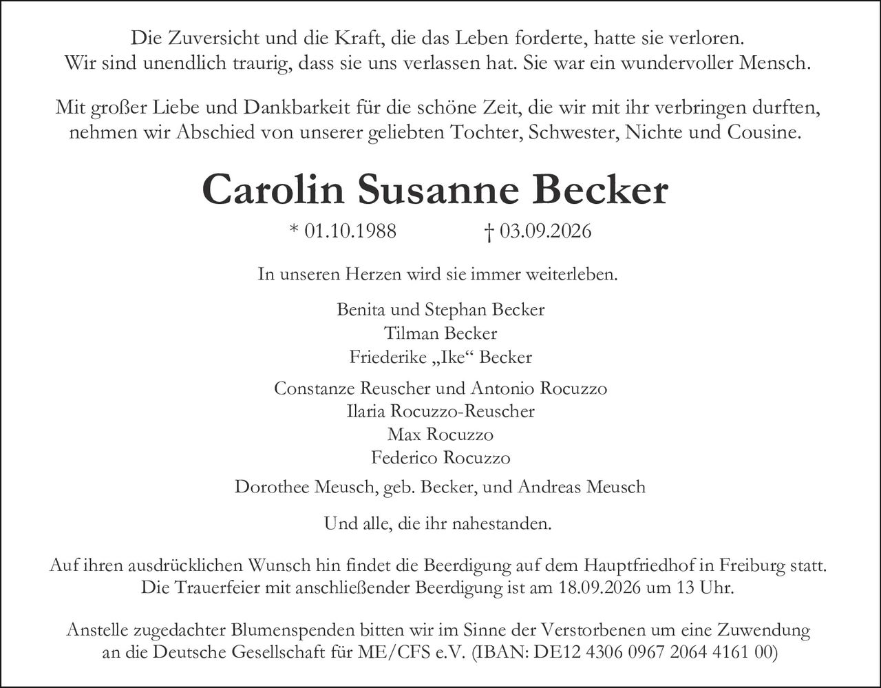 <p>Mit großer Liebe und Dankbarkeit für die schöne Zeit, die wir mit ihr verbringen durften, nehmen wir Abschied von unserer geliebten Tochter, Schwester, Nichte und Cousine.</p>

<p><strong>Carolin Susanne Becker</strong> * 01.10.1988 † 03.09.2026</p>

<p>Die Zuversicht und die Kraft, die das Leben forderte, hatte sie verloren. Wir sind unendlich traurig, dass sie uns verlassen hat. Sie war ein wundervoller Mensch. In unseren Herzen wird sie immer weiterleben.</p>

<p>Dorothee Meusch, geb. Becker, und Andreas Meusch<br>
Benita und Stephan Becker<br>
Tilman Becker<br>
Friederike „Ike" Becker<br>
Constanze Reuscher und Antonio Rocuzzo<br>
Ilaria Rocuzzo-Reuscher<br>
Max Rocuzzo<br>
Federico Rocuzzo<br>
Und alle, die ihr nahestanden.</p>

<p>Anstelle zugedachter Blumenspenden bitten wir im Sinne der Verstorbenen um eine Zuwendung an die Deutsche Gesellschaft für ME/CFS e.V. (IBAN: DE12 4306 0967 2064 4161 00)</p>

<p>Auf ihren ausdrücklichen Wunsch hin findet die Beerdigung auf dem Hauptfriedhof in Freiburg statt. Die Trauerfeier mit anschließender Beerdigung ist am 18.09.2026 um 13 Uhr.</p>