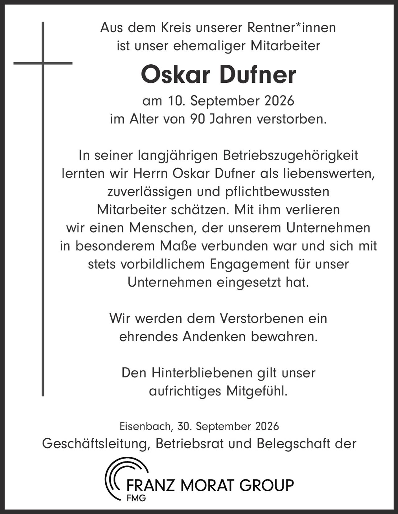 <p>Aus dem Kreis unserer Rentner*innen ist unser ehemaliger Mitarbeiter</p>

<p><strong>Oskar Dufner</strong></p>

<p>am 10. September 2026<br/>im Alter von 90 Jahren verstorben.</p>

<p>In seiner langjährigen Betriebszugehörigkeit lernten wir Herrn Oskar Dufner als liebenswerten, zuverlässigen und pflichtbewussten Mitarbeiter schätzen. Mit ihm verlieren wir einen Menschen, der unserem Unternehmen in besonderem Maße verbunden war und sich mit stets vorbildlichem Engagement für unser Unternehmen eingesetzt hat.</p>

<p>Wir werden dem Verstorbenen ein ehrendes Andenken bewahren.</p>

<p>Den Hinterbliebenen gilt unser aufrichtiges Mitgefühl.</p>

<p>Eisenbach, 30. September 2026<br/>Geschäftsleitung, Betriebsrat und Belegschaft der<br/>FRANZ MORAT GROUP<br/>FMG</p>