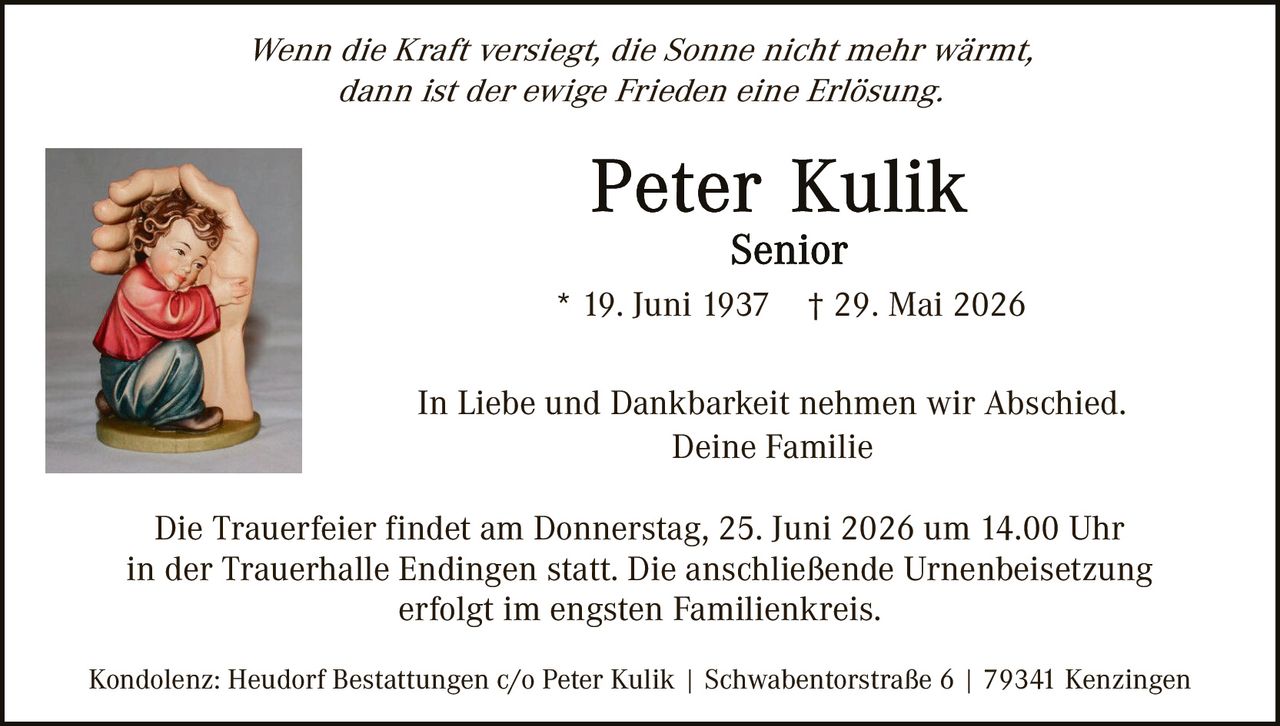 <p><i>Wenn die Kraft versiegt, die Sonne nicht mehr wärmt, dann ist der ewige Frieden eine Erlösung.</i></p><p><strong>Peter Kulik</strong><br>Senior</p><p>* 19. Juni 1937     † 29. Mai 2026</p><p>In Liebe und Dankbarkeit nehmen wir Abschied.<br>Deine Familie</p><p>Die Trauerfeier findet am Donnerstag, 25. Juni 2026 um 14.00 Uhr in der Trauerhalle Endingen statt. Die anschließende Urnenbeisetzung erfolgt im engsten Familienkreis.</p><p>Kondolenz: Heudorf Bestattungen c/o Peter Kulik | Schwabentor­straße 6 | 79341 Kenzingen</p>