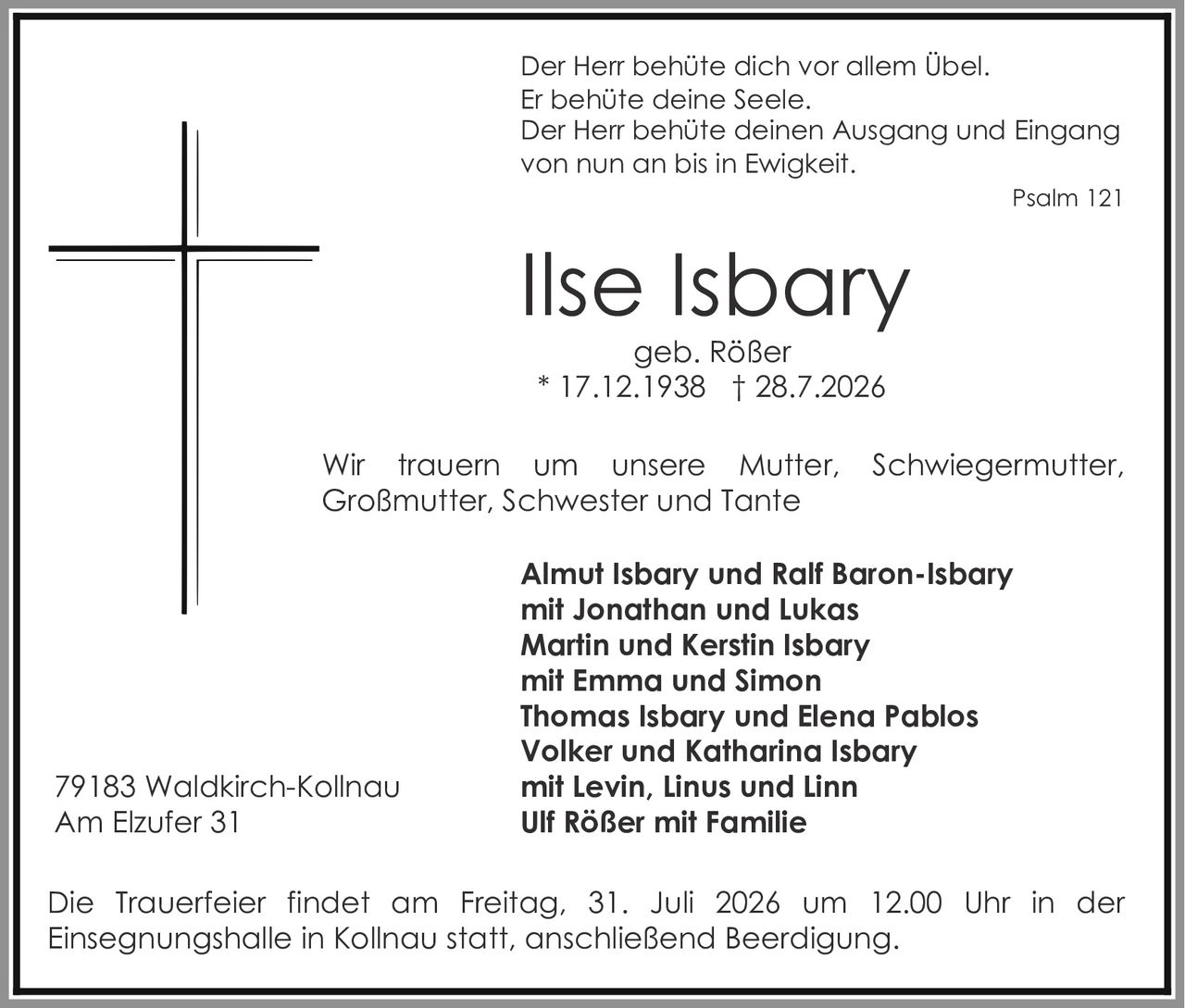 <p>Der Herr behüte dich vor allem Übel.<br>Er behüte deine Seele.<br>Der Herr behüte deinen Ausgang und Eingang<br>von nun an bis in Ewigkeit.</p><p><strong>Ilse Isbary</strong><br>geb. Rößer<br>* 17.12.1938 † 28.7.2026</p><p>Wir trauern um unsere Mutter, Schwiegermutter, Großmutter, Schwester und Tante</p><p><strong>Almut Isbary und Ralf Baron-Isbary</strong><br>mit Jonathan und Lukas<br><strong>Martin und Kerstin Isbary</strong><br>mit Emma und Simon<br><strong>Thomas Isbary und Elena Pablos</strong><br><strong>Volker und Katharina Isbary</strong><br>mit Levin, Linus und Linn<br><strong>Ulf Rößer mit Familie</strong></p><p>79183 Waldkirch-Kollnau<br>Am Elzufer 31</p><p>Die Trauerfeier findet am Freitag, 31. Juli 2026 um 12.00 Uhr in der Einsegnungshalle in Kollnau statt, anschließend Beerdigung.</p><p>Psalm 121</p>