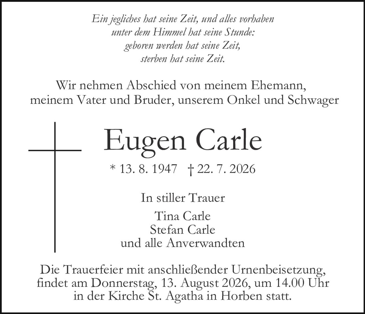 <p>Wir nehmen Abschied von meinem Ehemann, meinem Vater und Bruder, unserem Onkel und Schwager</p><p><i>Ein jegliches hat seine Zeit, und alles vorhaben unter dem Himmel hat seine Stunde: geboren werden hat seine Zeit, sterben hat seine Zeit.</i></p><p>Die Trauerfeier mit anschließender Urnenbeisetzung findet am Donnerstag, 13. August 2026, um 14.00 Uhr in der Kirche St. Agatha in Horben statt.</p><p><strong>Eugen Carle</strong><br>* 13. 8. 1947 † 22. 7. 2026</p><p>In stiller Trauer<br>Tina Carle<br>Stefan Carle und alle Anverwandten</p>