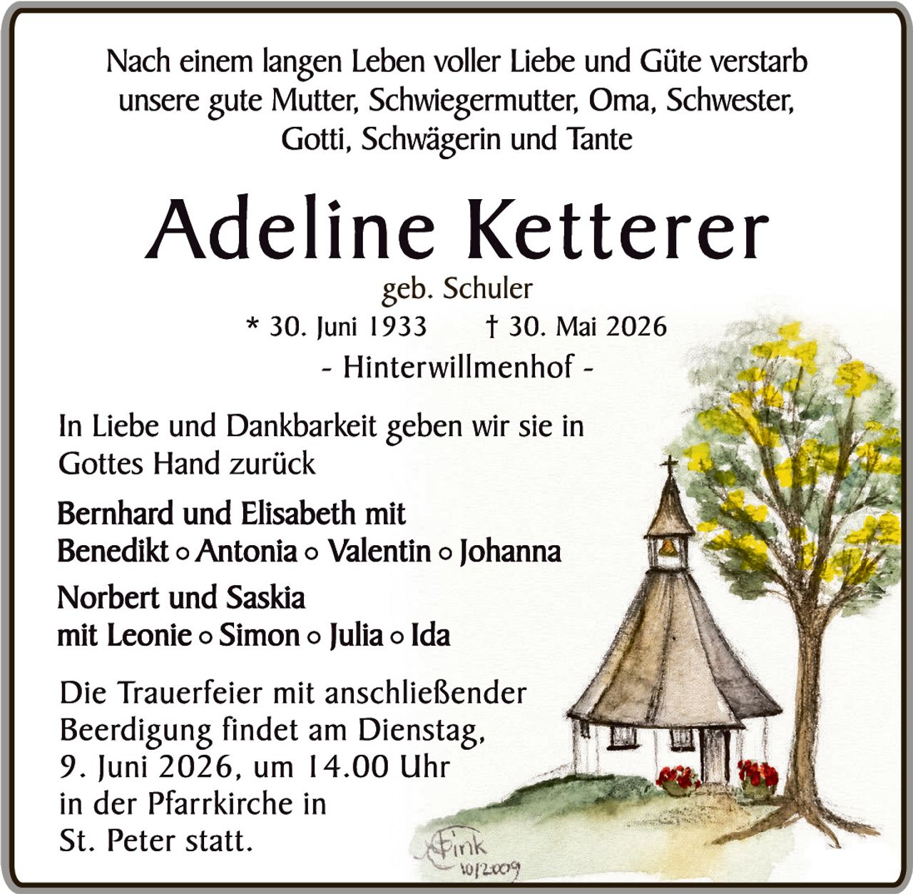 <p>Nach einem langen Leben voller Liebe und Güte verstarb unsere gute Mutter, Schwiegermutter, Oma, Schwester, Gotti, Schwägerin und Tante</p>

<p><strong>Adeline Ketterer</strong><br>geb. Schuler<br>* 30. Juni 1933     † 30. Mai 2026<br>- Hinterwillmenhof -</p>

<p>In Liebe und Dankbarkeit geben wir sie in Gottes Hand zurück</p>

<p><strong>Bernhard und Elisabeth</strong> mit<br><strong>Benedikt ○ Antonia ○ Valentin ○ Johanna</strong></p>

<p><strong>Norbert und Saskia</strong><br>mit <strong>Leonie ○ Simon ○ Julia ○ Ida</strong></p>

<p>Die Trauerfeier mit anschließender Beerdigung findet am Dienstag, 9. Juni 2026, um 14.00 Uhr<br>in der Pfarrkirche in<br>St. Peter statt.</p>
