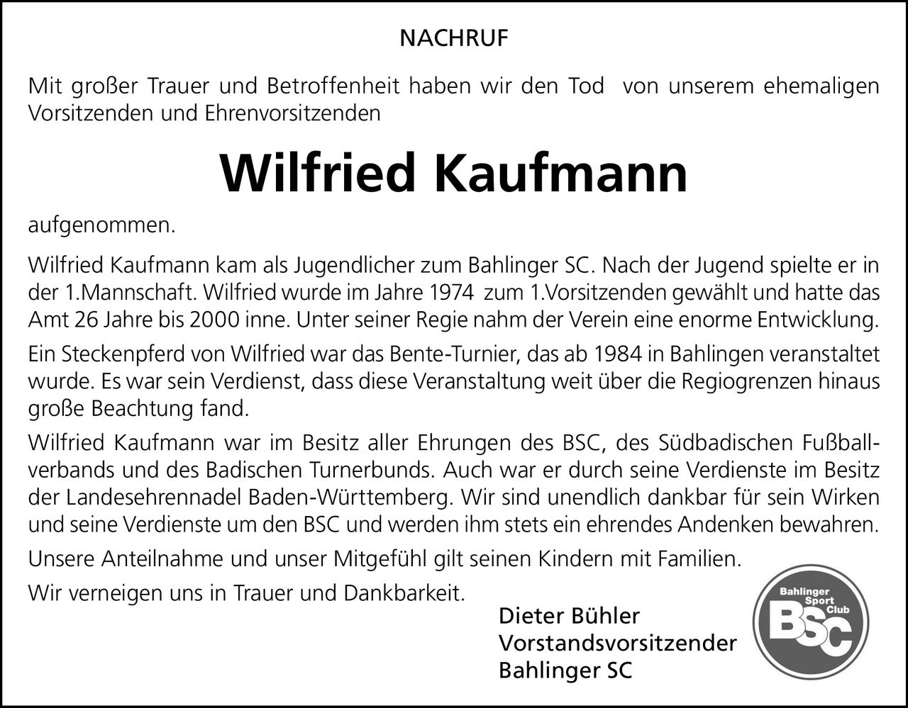 <p><strong>NACHRUF</strong></p><p>Mit großer Trauer und Betroffenheit haben wir den Tod von unserem ehemaligen Vorsitzenden und Ehrenvorsitzenden</p><p><strong>Wilfried Kaufmann</strong></p><p>aufgenommen.</p><p>Wilfried Kaufmann kam als Jugendlicher zum Bahlinger SC. Nach der Jugend spielte er in der 1.Mannschaft. Wilfried wurde im Jahre 1974 zum 1.Vorsitzenden gewählt und hatte das Amt 26 Jahre bis 2000 inne. Unter seiner Regie nahm der Verein eine enorme Entwicklung.</p><p>Ein Steckenpferd von Wilfried war das Bente-Turnier, das ab 1984 in Bahlingen veranstaltet wurde. Es war sein Verdienst, dass diese Veranstaltung weit über die Regiogrenzen hinaus große Beachtung fand.</p><p>Wilfried Kaufmann war im Besitz aller Ehrungen des BSC, des Südbadischen Fußballverbands und des Badischen Turnerbunds. Auch war er durch seine Verdienste im Besitz der Landesehrennadel Baden-Württemberg. Wir sind unendlich dankbar für sein Wirken und seine Verdienste um den BSC und werden ihm stets ein ehrendes Andenken bewahren.</p><p>Unsere Anteilnahme und unser Mitgefühl gilt seinen Kindern mit Familien.</p><p>Wir verneigen uns in Trauer und Dankbarkeit.</p><p>Dieter Bühler<br>Vorstandsvorsitzender<br>Bahlinger SC</p>