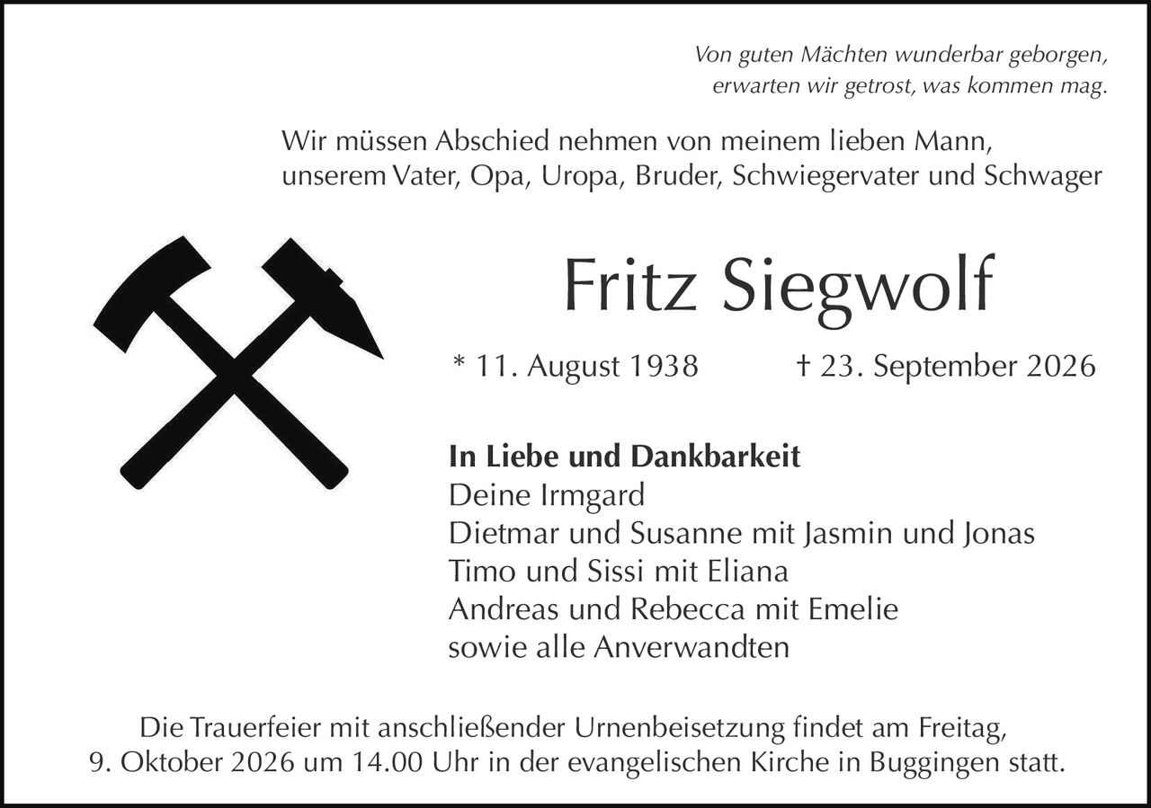 <p><i>Von guten Mächten wunderbar geborgen,<br>erwarten wir getrost, was kommen mag.</i></p><p>Wir müssen Abschied nehmen von meinem lieben Mann,<br>unserem Vater, Opa, Uropa, Bruder, Schwiegervater und Schwager</p><p><strong>Fritz Siegwolf</strong><br>* 11. August 1938 † 23. September 2026</p><p><strong>In Liebe und Dankbarkeit</strong><br>Deine Irmgard<br>Dietmar und Susanne mit Jasmin und Jonas<br>Timo und Sissi mit Eliana<br>Andreas und Rebecca mit Emelie<br>sowie alle Anverwandten</p><p>Die Trauerfeier mit anschließender Urnenbeisetzung findet am Freitag, 9. Oktober 2026 um 14.00 Uhr in der evangelischen Kirche in Buggingen statt.</p>