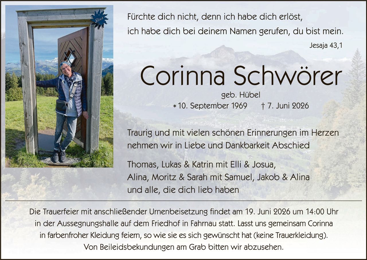 <p><i>Fürchte dich nicht, denn ich habe dich erlöst, ich habe dich bei deinem Namen gerufen, du bist mein.</i></p>
<p style="text-align: right;"><i>Jesaja 43,1</i></p>

<h1>Corinna Schwörer</h1>
<p>geb. Hübel</p>
<p>* 10. September 1969   † 7. Juni 2026</p>

<p>Traurig und mit vielen schönen Erinnerungen im Herzen nehmen wir in Liebe und Dankbarkeit Abschied</p>

<p>Thomas, Lukas & Katrin mit Elli & Joshua,<br/>
Alina, Moritz & Sarah mit Samuel, Jakob & Alina<br/>
und alle, die dich lieb haben</p>

<p>Die Trauerfeier mit anschließender Urnenbeisetzung findet am 19. Juni 2026 um 14:00 Uhr in der Aussegnungshalle auf dem Friedhof in Fahrnau statt. Lasst uns gemeinsam Corinna in farbenfroher Kleidung feiern, so wie sie es sich gewünscht hat (keine Trauerkleiding).</p>

<p>Von Beileidesbekkundungen am Grab bitten wir abzusehen.</p>