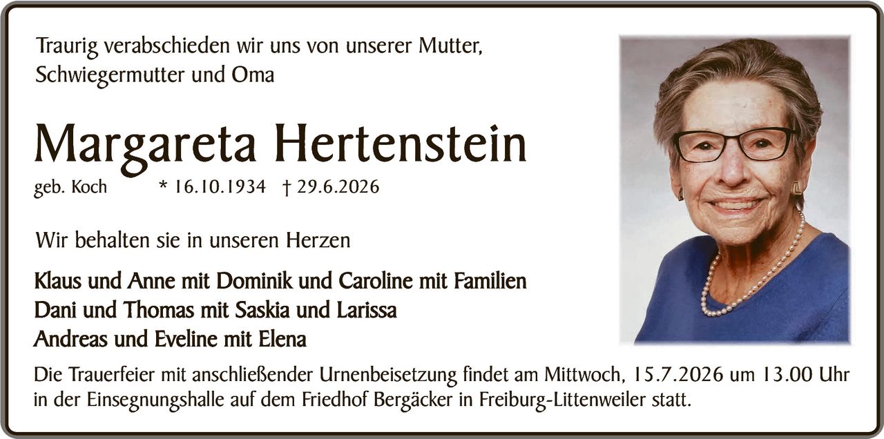 <p>Traurig verabschieden wir uns von unserer Mutter, Schwiegermutter und Oma</p>

<p><strong>Margareta Hertenstein</strong><br/>
geb. Koch * 16.10.1934 † 29.6.2026</p>

<p>Wir behalten sie in unseren Herzen</p>

<p>Klaus und Anne mit Dominik und Caroline mit Familien<br/>
Dani und Thomas mit Saskia und Larissa<br/>
Andreas und Eveline mit Elena</p>

<p>Die Trauerfeier mit anschließender Urnenbeisetzung findet am Mittwoch, 15.7.2026 um 13.00 Uhr in der Einsegnungshalle auf dem Friedhof Bergäcker in Freiburg-Littenweiler statt.</p>