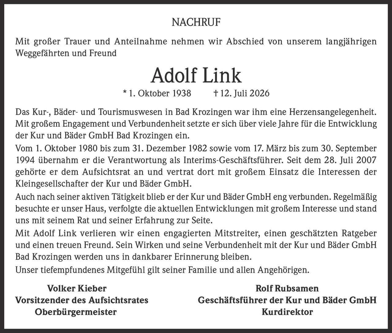 <p>Mit großer Trauer und Anteilnahme nehmen wir Abschied von unserem langjährigen Weggefährten und Freund</p>

<p><strong>Adolf Link</strong> * 1. Oktober 1938 † 12. Juli 2026</p>

<p>Das Kur-, Bäder- und Tourismuswesen in Bad Krozingen war ihm eine Herzensangelegenheit. Mit großem Engagement und Verbundenheit setzte er sich über viele Jahre für die Entwicklung der Kur und Bäder GmbH Bad Krozingen ein.</p>

<p>Vom 1. Oktober 1980 bis zum 31. Dezember 1982 sowie vom 17. März bis zum 30. September 1994 übernahm er die Verantwortung als Interims-Geschäftsführer. Seit dem 28. Juli 2007 gehörte er dem Aufsichtsrat an und vertrat dort mit großem Einsatz die Interessen der Kleingesellschafter der Kur und Bäder GmbH.</p>

<p>Auch nach seiner aktiven Tätigkeit blieb er der Kur und Bäder GmbH eng verbunden. Regelmäßig besuchte er unser Haus, verfolgte die aktuellen Entwicklungen mit großem Interesse und stand uns mit seinem Rat und seiner Erfahrung zur Seite.</p>

<p>Mit Adolf Link verlieren wir einen engagierten Mitstreiter, einen geschätzten Ratgeber und einen treuen Freund. Sein Wirken und seine Verbundenheit mit der Kur und Bäder GmbH Bad Krozingen werden uns in dankbarer Erinnerung bleiben.</p>

<p>Unser tiefempfundenes Mitgefühl gilt seiner Familie und allen Angehörigen.</p>

<p><strong>Volker Kieber</strong> <strong>Rolf Rubsamen</strong><br/>
<strong>Vorsitzender des Aufsichtsrates</strong> <strong>Geschäftsführer der Kur und Bäder GmbH</strong><br/>
<strong>Oberbürgermeister</strong> <strong>Kurdirektor</strong></p>