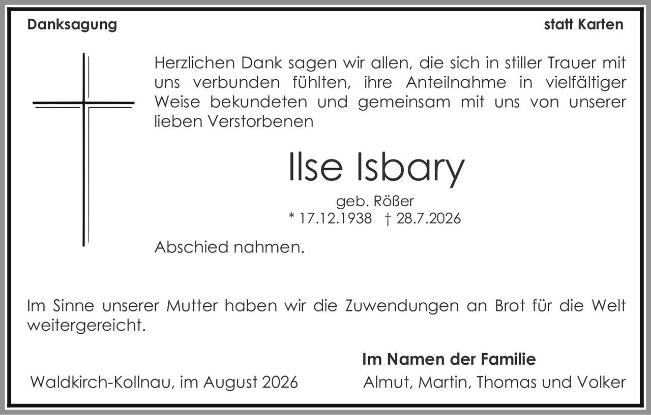 <p><strong>Danksagung</strong> statt Karten</p><p>Herzlichen Dank sagen wir allen, die sich in stiller Trauer mit uns verbunden fühlten, ihre Anteilnahme in vielfältiger Weise bekundeten und gemeinsam mit uns von unserer lieben Verstorbenen</p><p><strong>Ilse Isbary</strong><br>geb. Rößer<br>* 17.12.1938 † 28.7.2026</p><p>Abschied nahmen.</p><p>Im Sinne unserer Mutter haben wir die Zuwendungen an Brot für die Welt weitergereicht.</p><p>Waldkirch-Kollnau, im August 2026</p><p><strong>Im Namen der Familie</strong><br>Almut, Martin, Thomas und Volker</p>