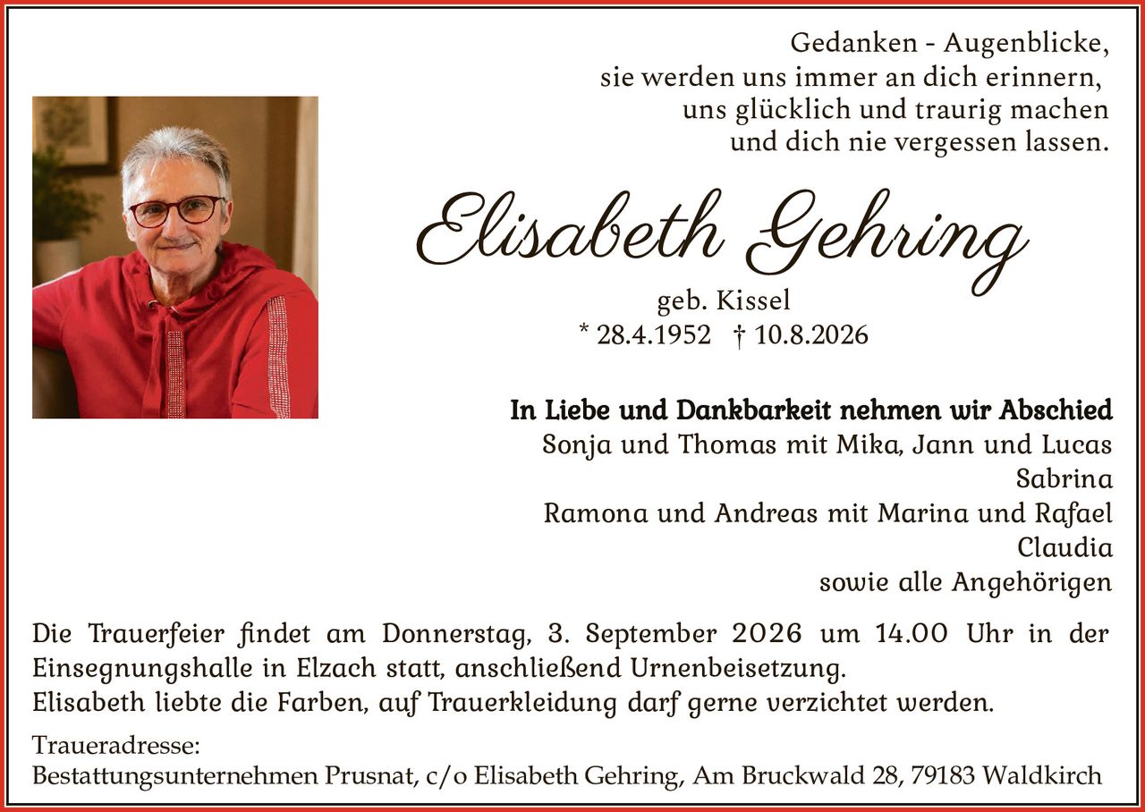 <p>Gedanken - Augenblicke, sie werden uns immer an dich erinnern, uns glücklich und traurig machen und dich nie vergessen lassen.</p>

<p><strong>Elisabeth Gehring</strong><br>geb. Kissel<br>* 28.4.1952 † 10.8.2026</p>

<p>Die Trauerfeier findet am Donnerstag, 3. September 2026 um 14.00 Uhr in der Einsegnungshalle in Elzach statt, anschließend Urnenbeisetzung.</p>

<p>Elisabeth liebte die Farben, auf Trauerkleidung darf gerne verzichtet werden.</p>

<p><strong>In Liebe und Dankbarkeit nehmen wir Abschied</strong></p>

<p>Sonja und Thomas mit Mika, Jann und Lucas<br>Sabrina<br>Ramona und Andreas mit Marina und Rafael<br>Claudia<br>sowie alle Angehörigen</p>

<p><strong>Traueradresse:</strong><br>Bestattungsunternehmen Prusnat, c/o Elisabeth Gehring, Am Bruckwald 28, 79183 Waldkirch</p>