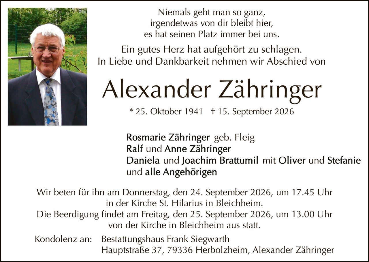<p>Niemals geht man so ganz,<br>irgendetwas von dir bleibt hier,<br>es hat seinen Platz immer bei uns.</p><p>Ein gutes Herz hat aufgehört zu schlagen.<br>In Liebe und Dankbarkeit nehmen wir Abschied von</p><p><strong>Alexander Zähringer</strong><br>* 25. Oktober 1941 † 15. September 2026</p><p><strong>Rosmarie Zähringer</strong> geb. Fleig<br><strong>Ralf</strong> und <strong>Anne Zähringer</strong><br><strong>Daniela</strong> und <strong>Joachim Brattumil</strong> mit <strong>Oliver</strong> und <strong>Stefanie</strong><br>und alle Angehörigen</p><p>Wir beten für ihn am Donnerstag, den 24. September 2026, um 17.45 Uhr<br>in der Kirche St. Hilarius in Bleichheim.</p><p>Die Beerdigung findet am Freitag, den 25. September 2026, um 13.00 Uhr<br>von der Kirche in Bleichheim aus statt.</p><p>Kondolenz an: Bestattungshaus Frank Siegwarth<br>Hauptstraße 37, 79336 Herbolzheim, Alexander Zähringer</p>