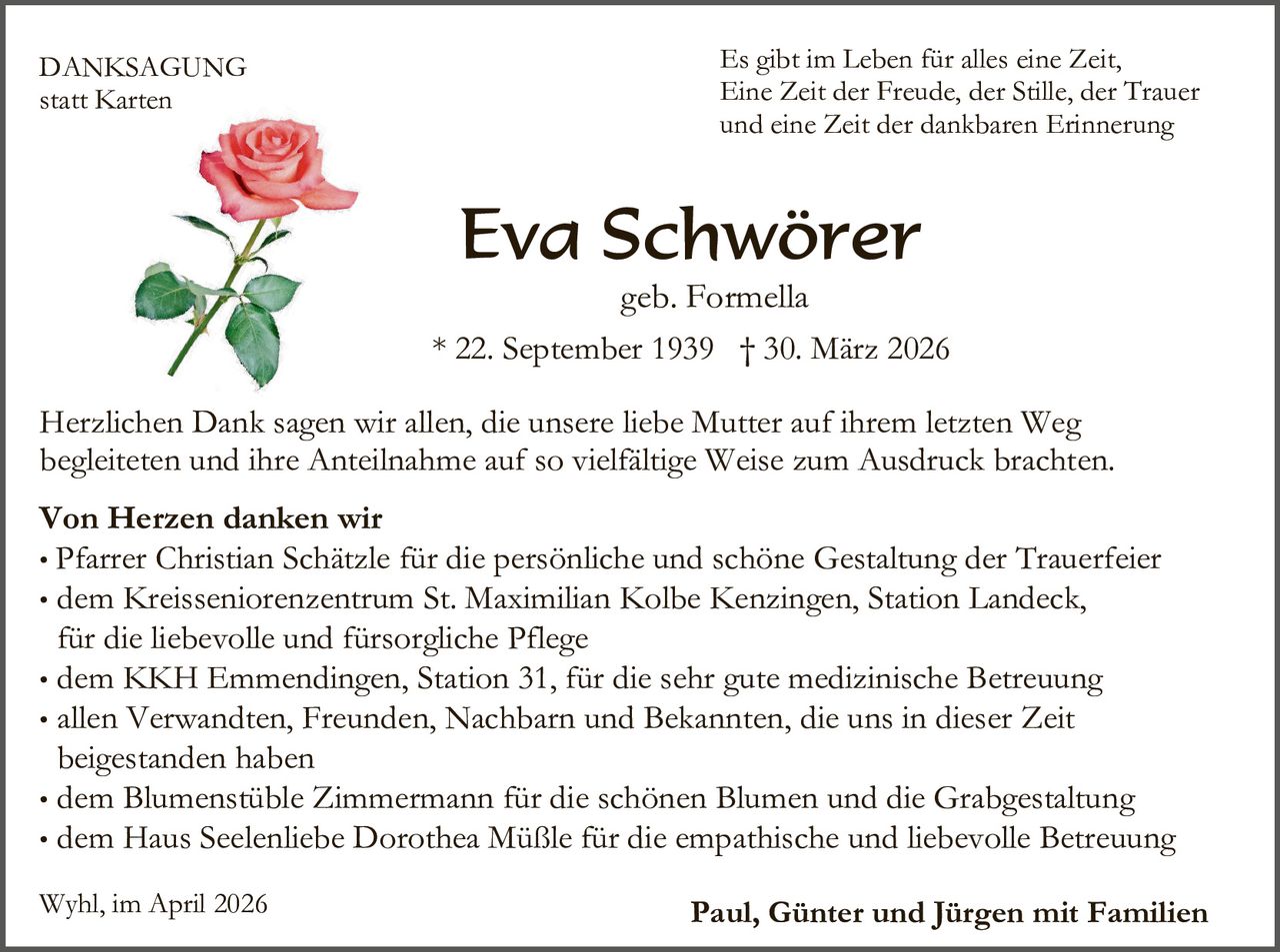 DANKSAGUNG
statt Karten

Es gibt im Leben für alles eine Zeit,
Eine Zeit der Freude, der Stille, der Trauer
und eine Zeit der dankbaren Erinnerung

Eva Schwörer

geb. Formella
* 22. September 1939 † 30. März 2026
Herzlichen Dank sagen wir allen, die unsere liebe Mutter auf ihrem letzten Weg
begleiteten und ihre Anteilnahme auf so vielfältige Weise zum Ausdruck brachten.
Von Herzen danken wir
• Pfarrer Christian Schätzle für die persönliche und schöne Gestaltung der Trauerfeier
• dem Kreisseniorenzentrum St. Maximilian Kolbe Kenzingen, Station Landeck,
für die liebevolle und fürsorgliche Pflege
• dem KKH Emmendingen, Station 31, für die sehr gute medizinische Betreuung
• allen Verwandten, Freunden, Nachbarn und Bekannten, die uns in dieser Zeit
beigestanden haben
• dem Blumenstüble Zimmermann für die schönen Blumen und die Grabgestaltung
• dem Haus Seelenliebe Dorothea Müßle für die empathische und liebevolle Betreuung
Wyhl, im April 2026

Paul, Günter und Jürgen mit Familien