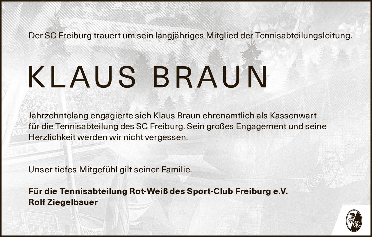 Der SC Freiburg trauert um sein langjähriges Mitglied der Tennisabteilungsleitung.

K L AU S B R AU N
Jahrzehntelang engagierte sich Klaus Braun ehrenamtlich als Kassenwart
für die Tennisabteilung des SC Freiburg. Sein großes Engagement und seine
Herzlichkeit werden wir nicht vergessen.
Unser tiefes Mitgefühl gilt seiner Familie.
Für die Tennisabteilung Rot-Weiß des Sport-Club Freiburg e.V.
Rolf Ziegelbauer