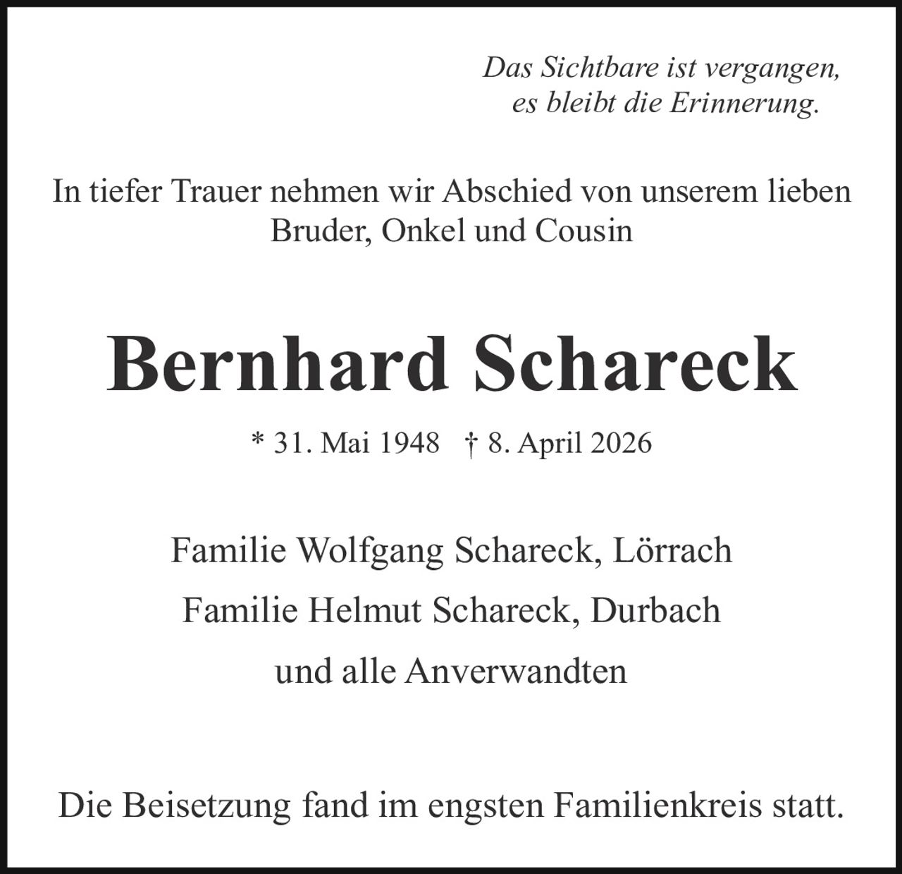 <p><i>Das Sichtbare ist vergangen, es bleibt die Erinnerung.</i></p>

<p>In tiefer Trauer nehmen wir Abschied von unserem lieben Bruder, Onkel und Cousin</p>

<p><strong>Bernhard Schareck</strong></p>

<p>* 31. Mai 1948  † 8. April 2026</p>

<p>Familie Wolfgang Schareck, Lörrach</p>

<p>Familie Helmut Schareck, Durbach</p>

<p>und alle Anverwandten</p>

<p>Die Beisetzung fand im engsten Familienkreis statt.</p>