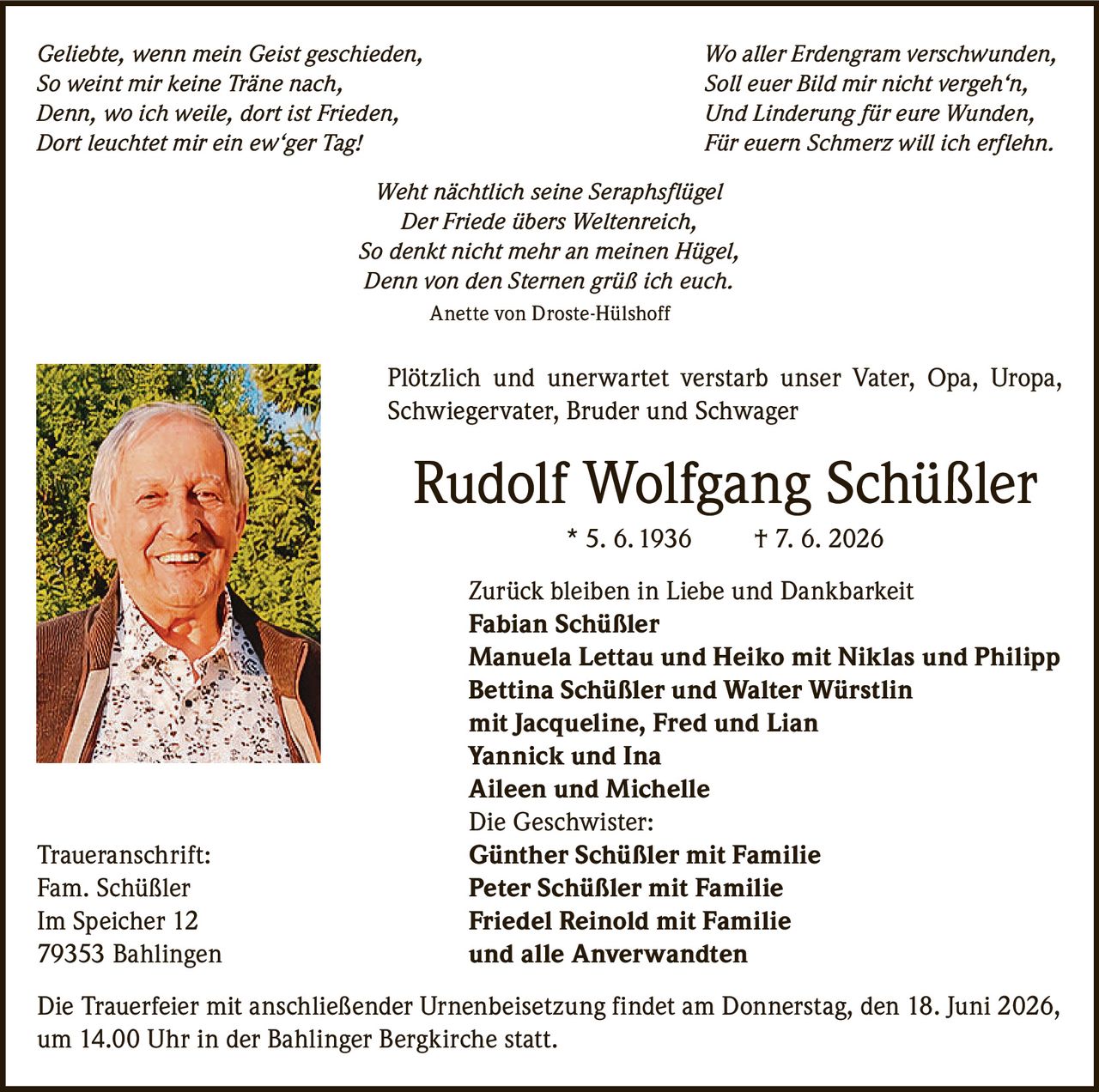 <p><i>Geliebte, wenn mein Geist geschieden, Wo aller Erdengram verschwunden,<br />
So weint mir keine Träne nach, Soll euer Bild mir nicht vergeh'n,<br />
Denn, wo ich weile, dort ist Frieden, Und Linderung für eure Wunden,<br />
Dort leuchtet mir ein ew'ger Tag! Für euern Schmerz will ich erflehn.<br />
Weht nächtlich seine Seraphsflügel<br />
Der Friede übers Weltenreich,<br />
So denkt nicht mehr an meinen Hügel,<br />
Denn von den Sternen grüß ich euch.</i><br />
<br />
Anette von Droste-Hülshoff</p>

<p>Plötzlich und unerwartet verstarb unser Vater, Opa, Uropa, Schwiegervater, Bruder und Schwager</p>

<p><strong>Rudolf Wolfgang Schüßler</strong> * 5. 6. 1936 † 7. 6. 2026</p>

<p>Zurück bleiben in Liebe und Dankbarkeit<br />
<strong>Fabian Schüßler</strong><br />
<strong>Manuela Lettau und Heiko</strong> mit Niklas und Philipp<br />
<strong>Bettina Schüßler und Walter Würstlin</strong><br />
mit Jacqueline, Fred und Lian<br />
<strong>Yannick und Ina</strong><br />
<strong>Aileen und Michelle</strong><br />
Die Geschwister:<br />
<strong>Günther Schüßler</strong> mit Familie<br />
<strong>Peter Schüßler</strong> mit Familie<br />
<strong>Friedel Reinold</strong> mit Familie<br />
und alle Anverwandten</p>

<p>Traueranschrift:<br />
Fam. Schüßler<br />
Im Speicher 12<br />
79353 Bahlingen</p>

<p>Die Trauerfeier mit anschließender Urnenbeisetzung findet am Donnerstag, den 18. Juni 2026, um 14.00 Uhr in der Bahlinger Bergkirche statt.</p>