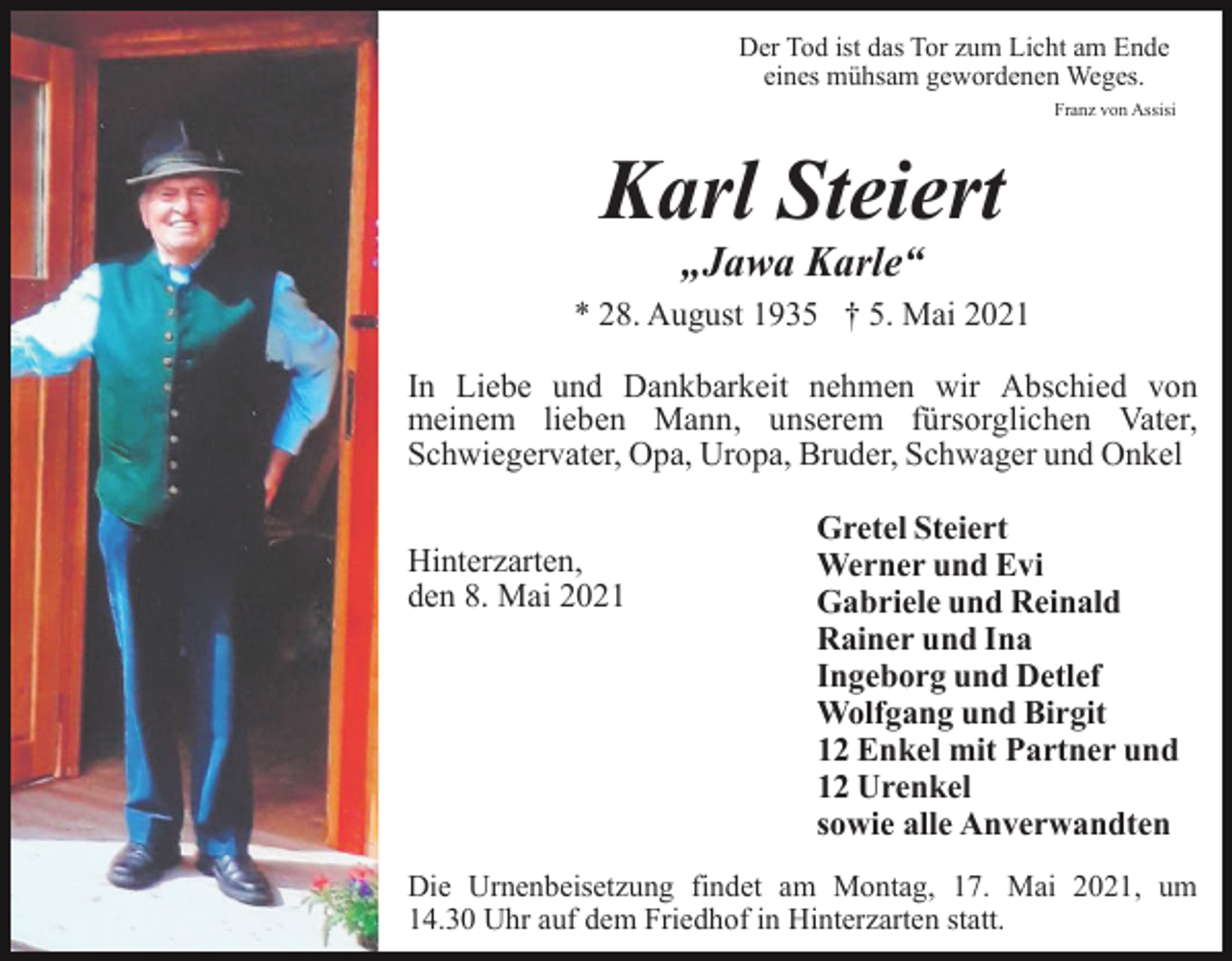 <p>Der Tod ist das Tor zum Licht am Ende<br />eines mühsam gewordenen Weges.<br />Franz von Assisi</p><p>Karl Steiert<br />„Jawa Karle“<br />* 28. August 1935 † 5. Mai 2021<br />In Liebe und Dankbarkeit nehmen wir Abschied von<br />meinem lieben Mann, unserem fürsorglichen Vater,<br />Schwiegervater, Opa, Uropa, Bruder, Schwager und Onkel<br />Hinterzarten,<br />den 8. Mai 2021</p><p>Gretel Steiert<br />Werner und Evi<br />Gabriele und Reinald<br />Rainer und Ina<br />Ingeborg und Detlef<br />Wolfgang und Birgit<br />12 Enkel mit Partner und<br />12 Urenkel<br />sowie alle Anverwandten</p><p>Die Urnenbeisetzung findet am Montag, 17. Mai 2021, um<br />14.30 Uhr auf dem Friedhof in Hinterzarten statt.</p>