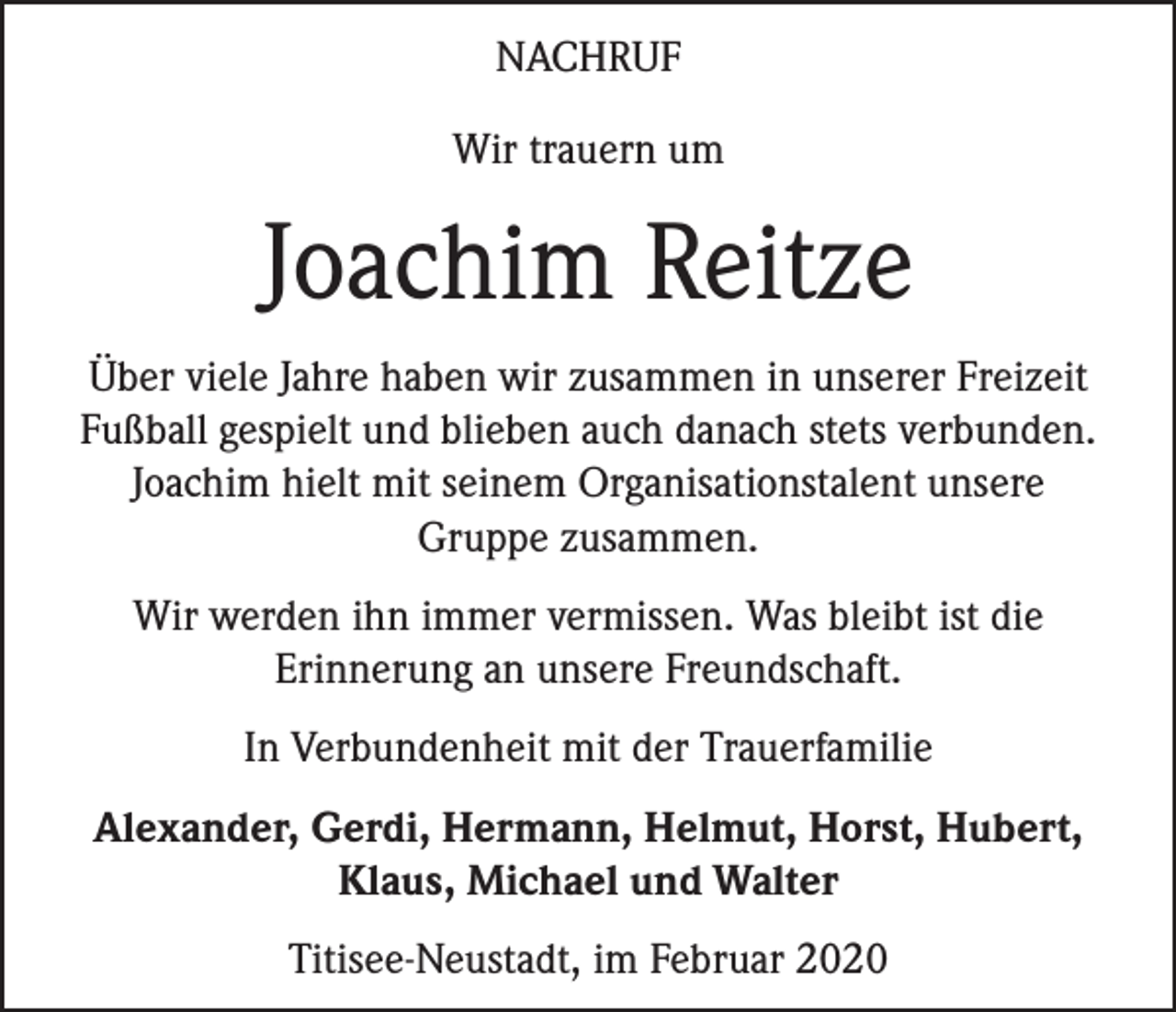 <p>NACHRUF<br />Wir trauern um</p><p>Joachim Reitze<br />Über viele Jahre haben wir zusammen in unserer Freizeit<br />Fußball gespielt und blieben auch danach stets verbunden.<br />Joachim hielt mit seinem Organisationstalent unsere<br />Gruppe zusammen.<br />Wir werden ihn immer vermissen. Was bleibt ist die<br />Erinnerung an unsere Freundschaft.<br />In Verbundenheit mit der Trauerfamilie<br />Alexander, Gerdi, Hermann, Helmut, Horst, Hubert,<br />Klaus, Michael und Walter<br />Titisee-Neustadt, im Februar 2020</p>