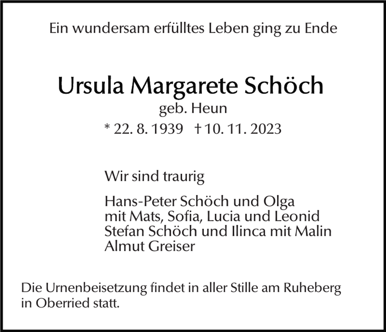 <p>Ein wundersam erfülltes Leben ging zu Ende</p><p>geb. Heun<br />* 22. 8. 1939 † 10. 11. 2023<br />Wir sind traurig<br />Hans-Peter Schöch und Olga<br />mit Mats, Sofia, Lucia und Leonid<br />Stefan Schöch und Ilinca mit Malin<br />Almut Greiser<br />Die Urnenbeisetzung findet in aller Stille am Ruheberg<br />in Oberried statt.</p>