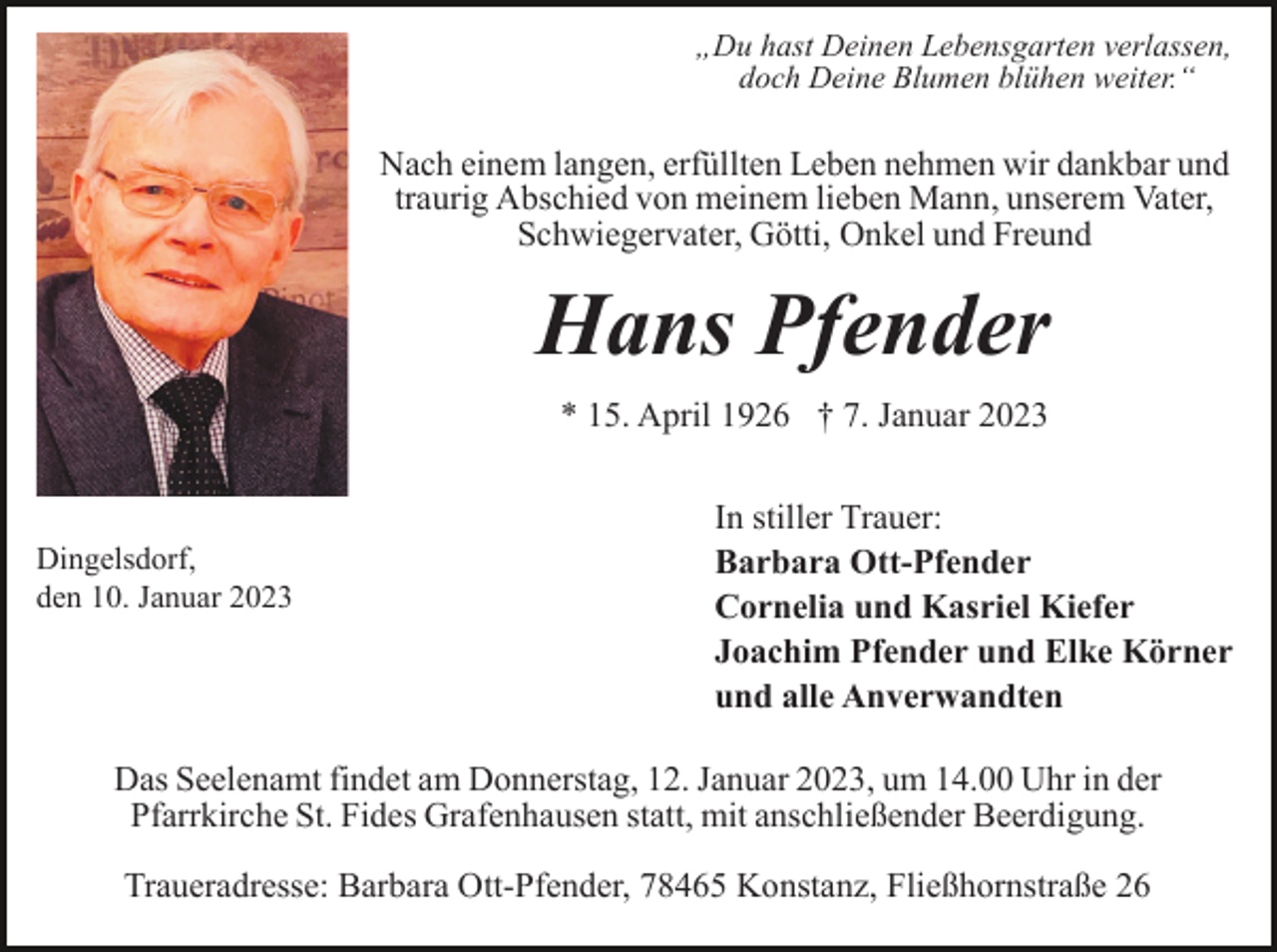 <p>„Du hast Deinen Lebensgarten verlassen,<br />doch Deine Blumen blühen weiter.“</p><p>Nach einem langen, erfüllten Leben nehmen wir dankbar und<br />traurig Abschied von meinem lieben Mann, unserem Vater,<br />Schwiegervater, Götti, Onkel und Freund</p><p>Hans Pfender<br />* 15. April 1926 † 7. Januar 2023</p><p>Dingelsdorf,<br />den 10. Januar 2023</p><p>In stiller Trauer:<br />Barbara Ott-Pfender<br />Cornelia und Kasriel Kiefer<br />Joachim Pfender und Elke Körner<br />und alle Anverwandten</p><p>Das Seelenamt findet am Donnerstag, 12. Januar 2023, um 14.00 Uhr in der<br />Pfarrkirche St. Fides Grafenhausen statt, mit anschließender Beerdigung.<br />Traueradresse: Barbara Ott-Pfender, 78465 Konstanz, Fließhornstraße 26</p>