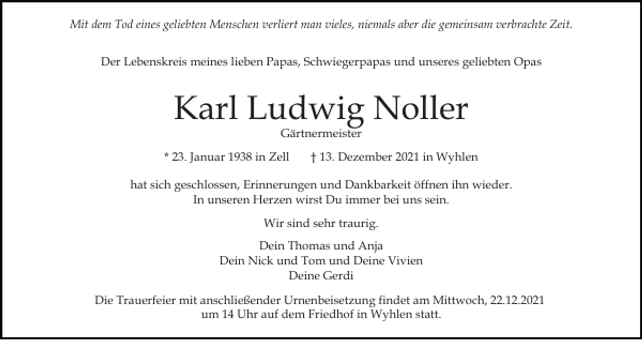 <p>Mit dem Tod eines geliebten Menschen verliert man vieles, niemals aber die gemeinsam verbrachte Zeit.<br />Der Lebenskreis meines lieben Papas, Schwiegerpapas und unseres geliebten Opas</p><p>Karl Ludwig Noller<br />Gärtnermeister</p><p>* 23. Januar 1938 in Zell</p><p>† 13. Dezember 2021 in Wyhlen</p><p>hat sich geschlossen, Erinnerungen und Dankbarkeit öffnen ihn wieder.<br />In unseren Herzen wirst Du immer bei uns sein.<br />Wir sind sehr traurig.<br />Dein Thomas und Anja<br />Dein Nick und Tom und Deine Vivien<br />Deine Gerdi<br />Die Trauerfeier mit anschließender Urnenbeisetzung findet am Mittwoch, 22.12.2021<br />um 14 Uhr auf dem Friedhof in Wyhlen statt.</p>