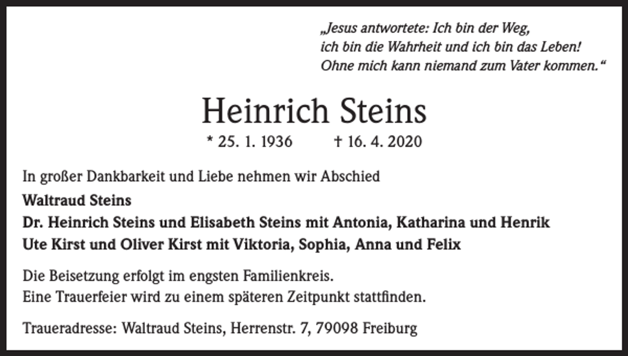 <p>„Jesus antwortete: Ich bin der Weg,<br />ich bin die Wahrheit und ich bin das Leben!<br />Ohne mich kann niemand zum Vater kommen.“</p><p>Heinrich Steins<br />* 25. 1. 1936</p><p>† 16. 4. 2020</p><p>In großer Dankbarkeit und Liebe nehmen wir Abschied<br />Waltraud Steins<br />Dr. Heinrich Steins und Elisabeth Steins mit Antonia, Katharina und Henrik<br />Ute Kirst und Oliver Kirst mit Viktoria, Sophia, Anna und Felix<br />Die Beisetzung erfolgt im engsten Familienkreis.<br />Eine Trauerfeier wird zu einem späteren Zeitpunkt stattfinden.<br />Traueradresse: Waltraud Steins, Herrenstr. 7, 79098 Freiburg</p>
