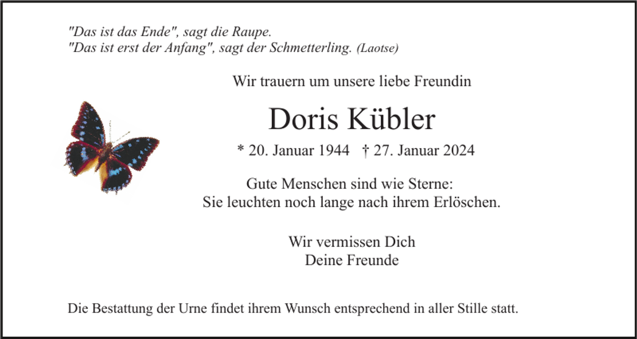 <p>"Das ist das Ende", sagt die Raupe.<br />"Das ist erst der Anfang", sagt der Schmetterling. (Laotse)</p><p>Wir trauern um unsere liebe Freundin</p><p>Doris Kübler<br />* 20. Januar 1944 † 27. Januar 2024<br />Gute Menschen sind wie Sterne:<br />Sie leuchten noch lange nach ihrem Erlöschen.<br />Wir vermissen Dich<br />Deine Freunde<br />Die Bestattung der Urne findet ihrem Wunsch entsprechend in aller Stille statt.</p>