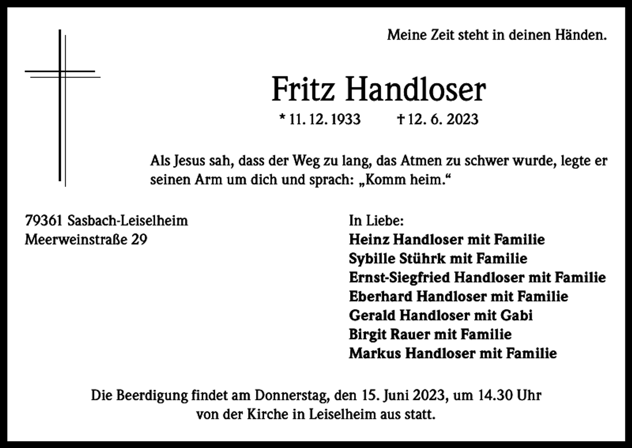 <p>Meine Zeit steht in deinen Händen.</p><p>Fritz Handloser<br />* 11. 12. 1933</p><p>† 12. 6. 2023</p><p>Als Jesus sah, dass der Weg zu lang, das Atmen zu schwer wurde, legte er<br />seinen Arm um dich und sprach: „Komm heim.“<br />79361 Sasbach-Leiselheim<br />Meerweinstraße 29</p><p>In Liebe:<br />Heinz Handloser mit Familie<br />Sybille Stührk mit Familie<br />Ernst-Siegfried Handloser mit Familie<br />Eberhard Handloser mit Familie<br />Gerald Handloser mit Gabi<br />Birgit Rauer mit Familie<br />Markus Handloser mit Familie</p><p>Die Beerdigung findet am Donnerstag, den 15. Juni 2023, um 14.30 Uhr<br />von der Kirche in Leiselheim aus statt.</p>