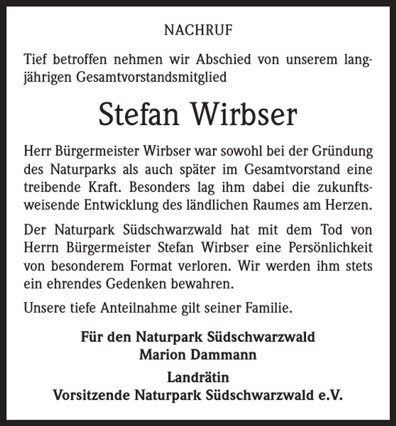 <p>NACHRUF<br />Tief betroffen nehmen wir Abschied von unserem lang­<br />jährigen Gesamtvorstandsmitglied</p><p>Stefan Wirbser<br />Herr Bürgermeister Wirbser war sowohl bei der Gründung<br />des Naturparks als auch später im Gesamtvorstand eine<br />treibende Kraft. Besonders lag ihm dabei die zukunfts­<br />weisende Entwicklung des ländlichen Raumes am Herzen.<br />Der Naturpark Südschwarzwald hat mit dem Tod von<br />Herrn Bürgermeister Stefan Wirbser eine Persönlichkeit<br />von besonderem Format verloren. Wir werden ihm stets<br />ein ehrendes Gedenken bewahren.<br />Unsere tiefe Anteilnahme gilt seiner Familie.<br />Für den Naturpark Südschwarzwald<br />Marion Dammann<br />Landrätin<br />Vorsitzende Naturpark Südschwarzwald e.V.</p>