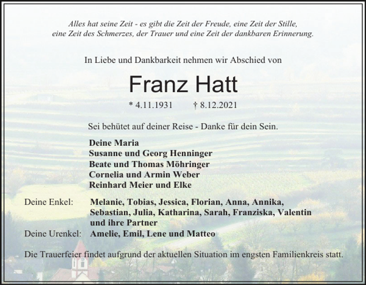 <p>Alles hat seine Zeit - es gibt die Zeit der Freude, eine Zeit der Stille,<br />eine Zeit des Schmerzes, der Trauer und eine Zeit der dankbaren Erinnerung.</p><p>In Liebe und Dankbarkeit nehmen wir Abschied von</p><p>Franz Hatt<br />* 4.11.1931</p><p>† 8.12.2021</p><p>Sei behütet auf deiner Reise - Danke für dein Sein.<br />Deine Maria<br />Susanne und Georg Henninger<br />Beate und Thomas Möhringer<br />Cornelia und Armin Weber<br />Reinhard Meier und Elke<br />Deine Enkel:</p><p>Melanie, Tobias, Jessica, Florian, Anna, Annika,<br />Sebastian, Julia, Katharina, Sarah, Franziska, Valentin<br />und ihre Partner<br />Deine Urenkel: Amelie, Emil, Lene und Matteo<br />Die Trauerfeier findet aufgrund der aktuellen Situation im engsten Familienkreis statt.</p>