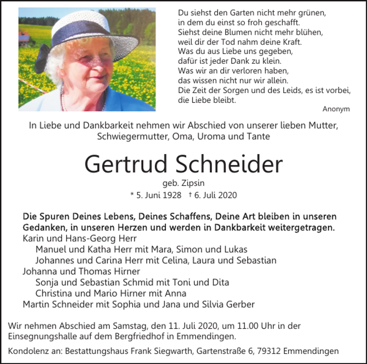 <p>Du siehst den Garten nicht mehr grünen,<br />in dem du einst so froh geschafft.<br />Siehst deine Blumen nicht mehr blühen,<br />weil dir der Tod nahm deine Kraft.<br />Was du aus Liebe uns gegeben,<br />dafür ist jeder Dank zu klein.<br />Was wir an dir verloren haben,<br />das wissen nicht nur wir allein.<br />Die Zeit der Sorgen und des Leids, es ist vorbei,<br />die Liebe bleibt.<br />Anonym</p><p>In Liebe und Dankbarkeit nehmen wir Abschied von unserer lieben Mutter,<br />Schwiegermutter, Oma, Uroma und Tante</p><p>Gertrud Schneider<br />geb. Zipsin<br />* 5. Juni 1928 † 6. Juli 2020</p><p>Karin und Hans-Georg Herr<br />Manuel und Katha Herr mit Mara, Simon und Lukas<br />Johannes und Carina Herr mit Celina, Laura und Sebastian<br />Johanna und Thomas Hirner<br />Sonja und Sebastian Schmid mit Toni und Dita<br />Christina und Mario Hirner mit Anna<br />Martin Schneider mit Sophia und Jana und Silvia Gerber<br />Wir nehmen Abschied am Samstag, den 11. Juli 2020, um 11.00 Uhr in der<br />Einsegnungshalle auf dem Bergfriedhof in Emmendingen.<br />Kondolenz an: Bestattungshaus Frank Siegwarth, Gartenstraße 6, 79312 Emmendingen</p>