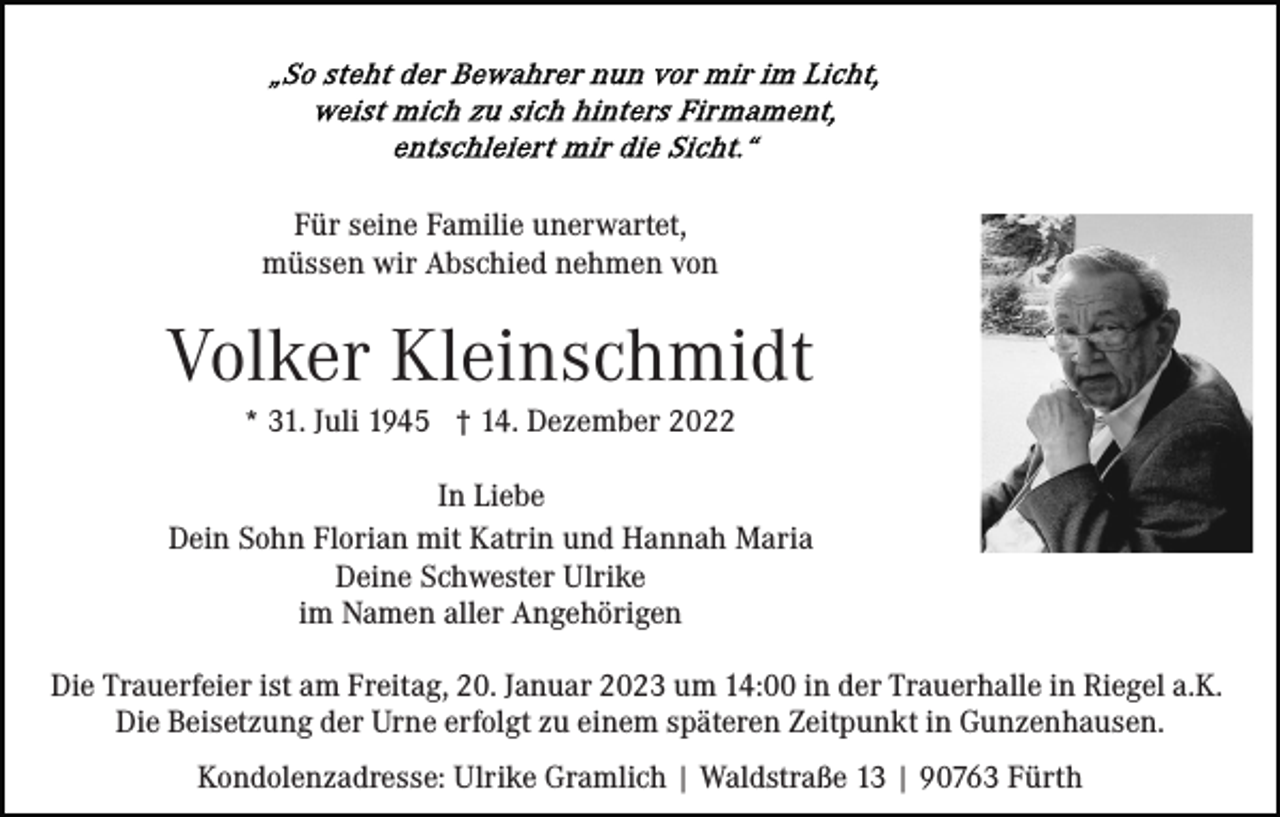 <p>Für seine Familie unerwartet,<br />müssen wir Abschied nehmen von</p><p>Volker Kleinschmidt<br />* 31. Juli 1945 † 14. Dezember 2022<br />In Liebe<br />Dein Sohn Florian mit Katrin und Hannah Maria<br />Deine Schwester Ulrike<br />im Namen aller Angehörigen<br />Die Trauerfeier ist am Freitag, 20. Januar 2023 um 14:00 in der Trauerhalle in Riegel a.K.<br />Die Beisetzung der Urne erfolgt zu einem späteren Zeitpunkt in Gunzenhausen.<br />Kondolenzadresse: Ulrike Gramlich | Waldstraße 13 | 90763 Fürth</p>