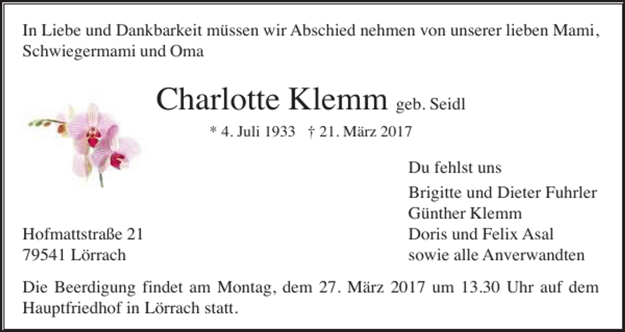 <p>In Liebe und Dankbarkeit müssen wir Abschied nehmen von unserer lieben Mami,<br />Schwiegermami und Oma</p><p>Charlotte Klemm geb. Seidl<br />* 4. Juli 1933 † 21. März 2017</p><p>Hofmattstraße 21<br />79541 Lörrach</p><p>Du fehlst uns<br />Brigitte und Dieter Fuhrler<br />Günther Klemm<br />Doris und Felix Asal<br />sowie alle Anverwandten</p><p>Die Beerdigung findet am Montag, dem 27. März 2017 um 13.30 Uhr auf dem<br />Hauptfriedhof in Lörrach statt.</p>