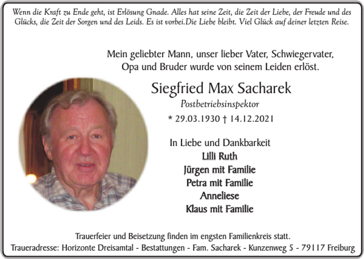 <p>Wenn die Kraft zu Ende geht, ist Erlösung Gnade. Alles hat seine Zeit, die Zeit der Liebe, der Freude und des<br />Glücks, die Zeit der Sorgen und des Leids. Es ist vorbei.Die Liebe bleibt. Viel Glück auf deiner letzten Reise.</p><p>Mein geliebter Mann, unser lieber Vater, Schwiegervater,<br />Opa und Bruder wurde von seinem Leiden erlöst.</p><p>Siegfried Max Sacharek<br />Postbetriebsinspektor<br />* 29.03.1930 † 14.12.2021</p><p>In Liebe und Dankbarkeit<br />Lilli Ruth<br />Jürgen mit Familie<br />Petra mit Familie<br />Anneliese<br />Klaus mit Familie<br />Trauerfeier und Beisetzung finden im engsten Familienkreis statt.<br />Traueradresse: Horizonte Dreisamtal - Bestattungen - Fam. Sacharek - Kunzenweg 5 - 79117 Freiburg</p>