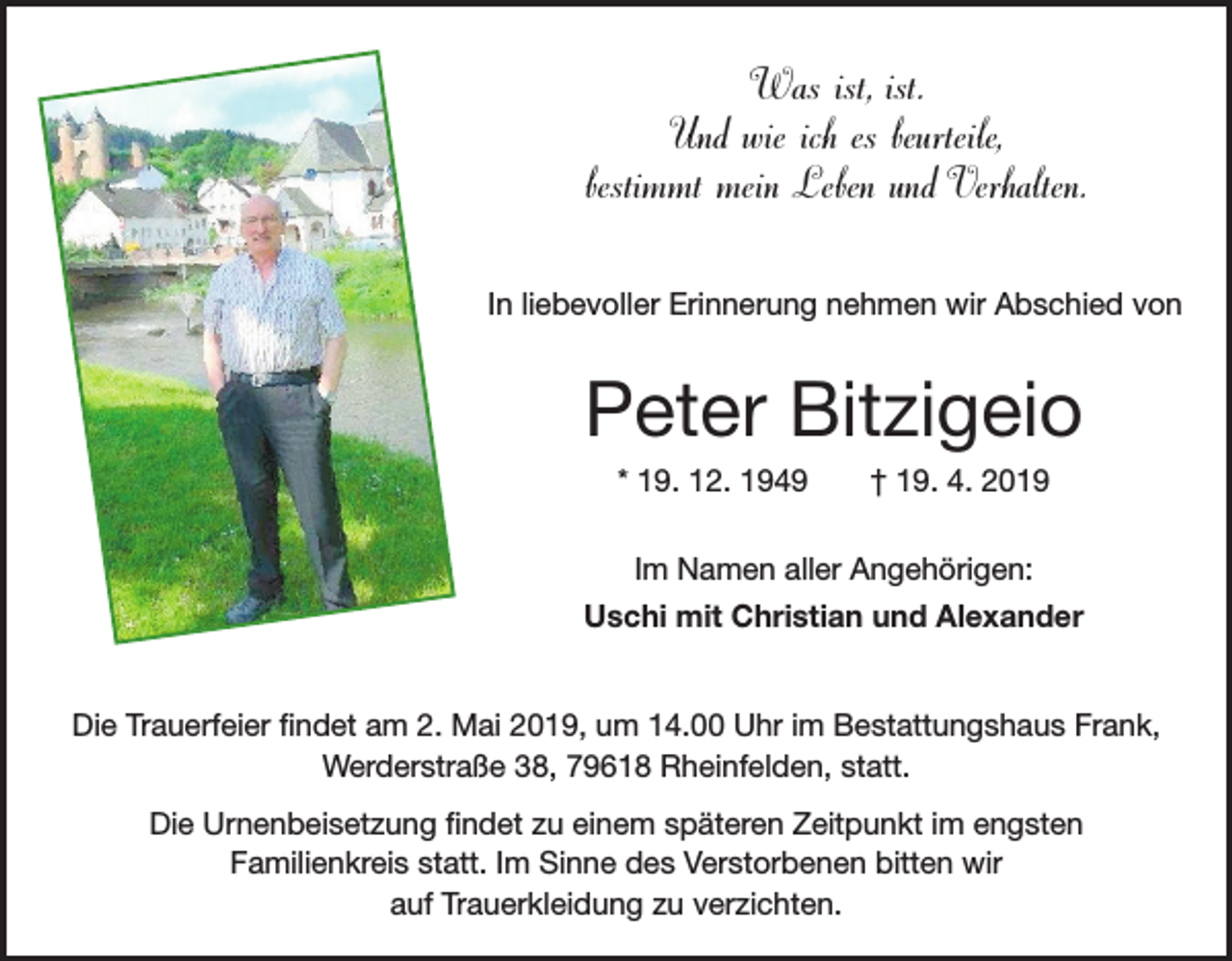 <p>Was ist, ist.<br />Und wie ich es beurteile,<br />bestimmt mein Leben und Verhalten.<br />In liebevoller Erinnerung nehmen wir Abschied von</p><p>Peter Bitzigeio<br />* 19. 12. 1949 † 19. 4. 2019<br />Im Namen aller Angehörigen:<br />Uschi mit Christian und Alexander<br />Die Trauerfeier findet am 2. Mai 2019, um 14.00 Uhr im Bestattungshaus Frank,<br />Werderstraße 38, 79618 Rheinfelden, statt.<br />Die Urnenbeisetzung findet zu einem späteren Zeitpunkt im engsten<br />Familienkreis statt. Im Sinne des Verstorbenen bitten wir<br />auf Trauerkleidung zu verzichten.</p>